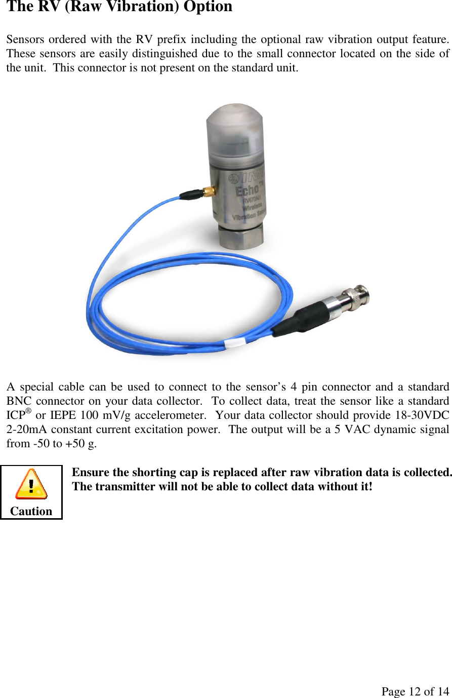 Page 12 of 14 The RV (Raw Vibration) Option  Sensors ordered with the RV prefix including the optional raw vibration output feature.  These sensors are easily distinguished due to the small connector located on the side of the unit.  This connector is not present on the standard unit.    A special cable can be used to connect to the sensor’s 4 pin connector  and a standard BNC connector on your data collector.  To collect data, treat the sensor like a standard ICP® or IEPE 100 mV/g accelerometer.  Your data collector should provide 18-30VDC 2-20mA constant current excitation power.  The output will be a 5 VAC dynamic signal from -50 to +50 g.  Ensure the shorting cap is replaced after raw vibration data is collected.  The transmitter will not be able to collect data without it!             Caution 