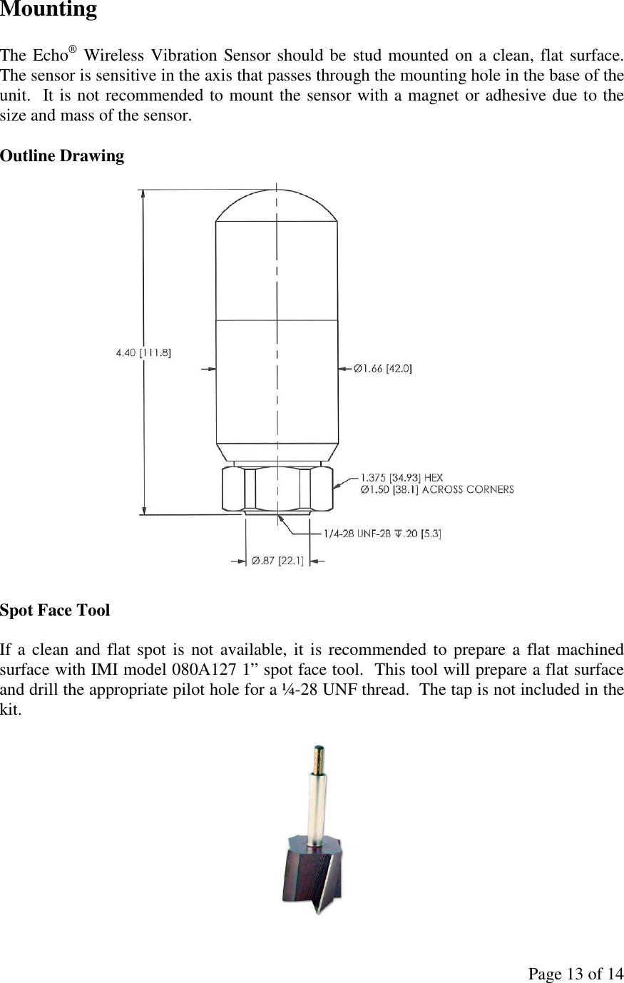 Page 13 of 14 Mounting  The Echo® Wireless Vibration Sensor should be stud mounted on a clean, flat surface.  The sensor is sensitive in the axis that passes through the mounting hole in the base of the unit.  It is not recommended to mount the sensor with a magnet or adhesive due to the size and mass of the sensor.  Outline Drawing   Spot Face Tool  If a  clean  and flat spot is  not available, it is recommended to prepare a  flat machined surface with IMI model 080A127 1” spot face tool.  This tool will prepare a flat surface and drill the appropriate pilot hole for a ¼-28 UNF thread.  The tap is not included in the kit.   