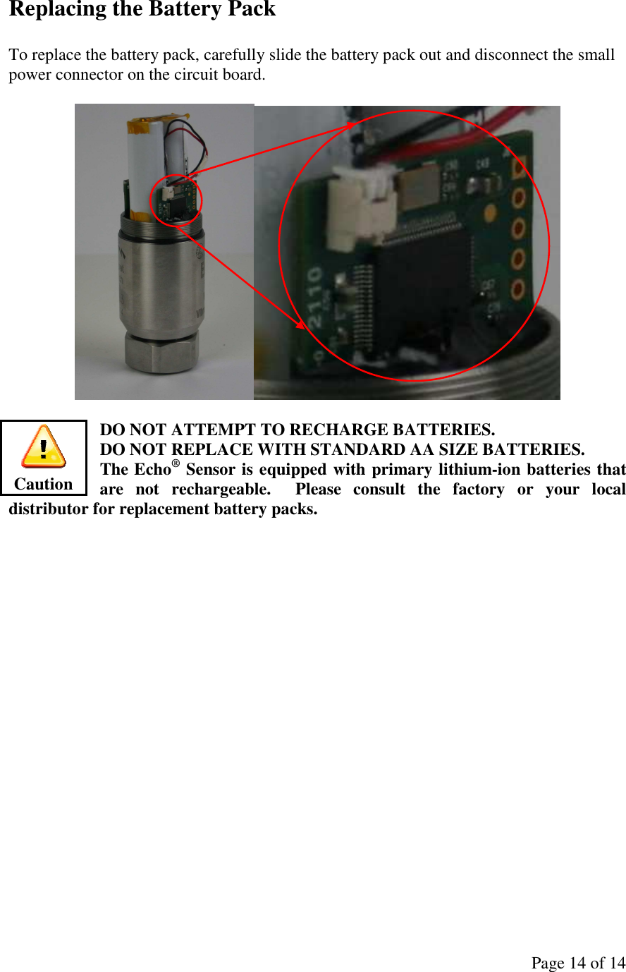 Page 14 of 14 Replacing the Battery Pack  To replace the battery pack, carefully slide the battery pack out and disconnect the small power connector on the circuit board.    DO NOT ATTEMPT TO RECHARGE BATTERIES.   DO NOT REPLACE WITH STANDARD AA SIZE BATTERIES.   The Echo® Sensor is equipped with primary lithium-ion batteries that are  not  rechargeable.    Please  consult  the  factory  or  your  local distributor for replacement battery packs.    Caution 