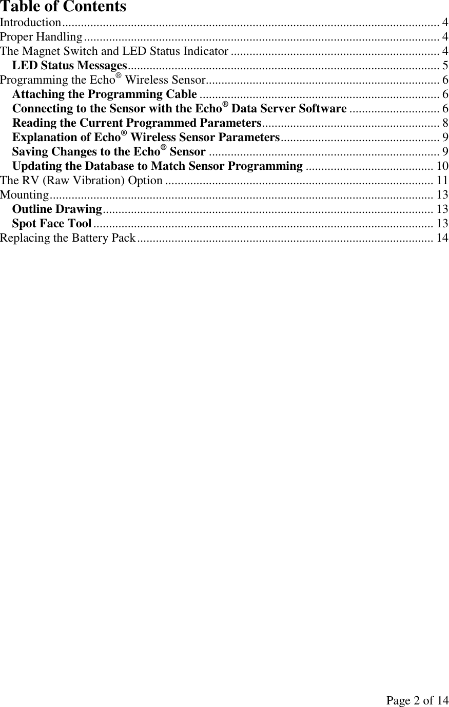 Page 2 of 14 Table of Contents Introduction......................................................................................................................... 4 Proper Handling.................................................................................................................. 4 The Magnet Switch and LED Status Indicator ................................................................... 4 LED Status Messages.................................................................................................... 5 Programming the Echo® Wireless Sensor........................................................................... 6 Attaching the Programming Cable ............................................................................. 6 Connecting to the Sensor with the Echo® Data Server Software ............................. 6 Reading the Current Programmed Parameters......................................................... 8 Explanation of Echo® Wireless Sensor Parameters................................................... 9 Saving Changes to the Echo® Sensor .......................................................................... 9 Updating the Database to Match Sensor Programming ......................................... 10 The RV (Raw Vibration) Option ...................................................................................... 11 Mounting........................................................................................................................... 13 Outline Drawing.......................................................................................................... 13 Spot Face Tool............................................................................................................. 13 Replacing the Battery Pack............................................................................................... 14   