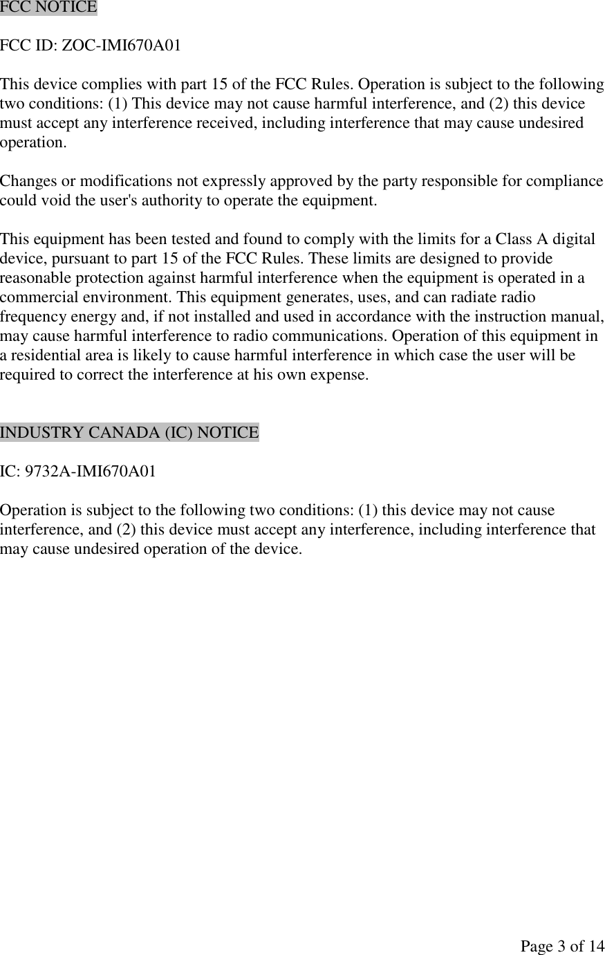 Page 3 of 14 FCC NOTICE  FCC ID: ZOC-IMI670A01  This device complies with part 15 of the FCC Rules. Operation is subject to the following two conditions: (1) This device may not cause harmful interference, and (2) this device must accept any interference received, including interference that may cause undesired operation.  Changes or modifications not expressly approved by the party responsible for compliance could void the user&apos;s authority to operate the equipment.  This equipment has been tested and found to comply with the limits for a Class A digital device, pursuant to part 15 of the FCC Rules. These limits are designed to provide reasonable protection against harmful interference when the equipment is operated in a commercial environment. This equipment generates, uses, and can radiate radio frequency energy and, if not installed and used in accordance with the instruction manual, may cause harmful interference to radio communications. Operation of this equipment in a residential area is likely to cause harmful interference in which case the user will be required to correct the interference at his own expense.   INDUSTRY CANADA (IC) NOTICE  IC: 9732A-IMI670A01  Operation is subject to the following two conditions: (1) this device may not cause interference, and (2) this device must accept any interference, including interference that may cause undesired operation of the device. 