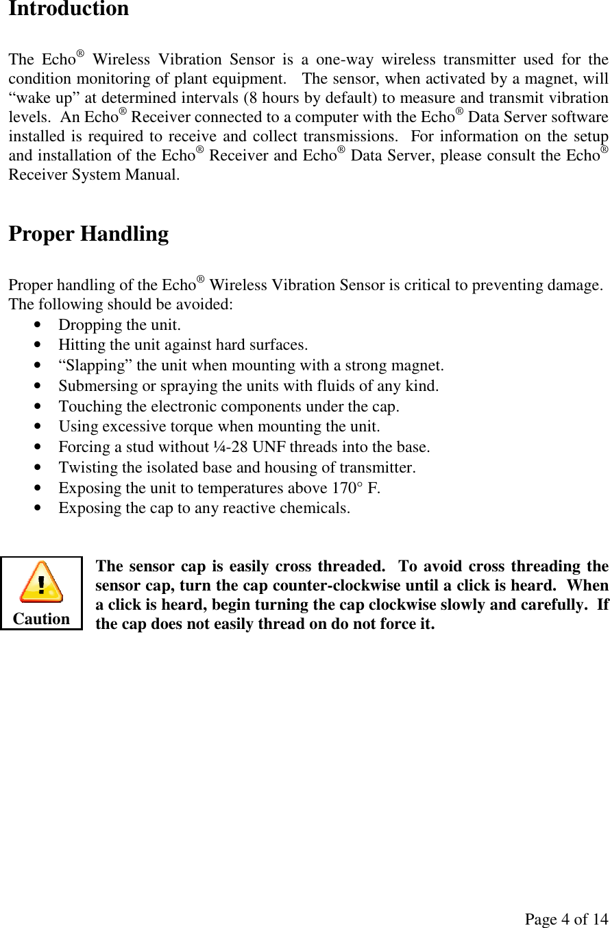 Page 4 of 14 Introduction  The  Echo®  Wireless  Vibration  Sensor  is  a  one-way  wireless  transmitter  used  for  the condition monitoring of plant equipment.   The sensor, when activated by a magnet, will “wake up” at determined intervals (8 hours by default) to measure and transmit vibration levels.  An Echo® Receiver connected to a computer with the Echo® Data Server software installed is required to receive and collect transmissions.  For information on the setup and installation of the Echo® Receiver and Echo® Data Server, please consult the Echo® Receiver System Manual.  Proper Handling  Proper handling of the Echo® Wireless Vibration Sensor is critical to preventing damage.  The following should be avoided: • Dropping the unit. • Hitting the unit against hard surfaces. • “Slapping” the unit when mounting with a strong magnet. • Submersing or spraying the units with fluids of any kind. • Touching the electronic components under the cap. • Using excessive torque when mounting the unit. • Forcing a stud without ¼-28 UNF threads into the base. • Twisting the isolated base and housing of transmitter. • Exposing the unit to temperatures above 170° F. • Exposing the cap to any reactive chemicals.   The sensor cap is easily cross threaded.  To avoid cross threading the sensor cap, turn the cap counter-clockwise until a click is heard.  When a click is heard, begin turning the cap clockwise slowly and carefully.  If the cap does not easily thread on do not force it.         Caution 