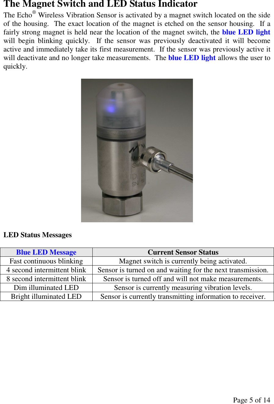 Page 5 of 14  The Magnet Switch and LED Status Indicator The Echo® Wireless Vibration Sensor is activated by a magnet switch located on the side of the housing.  The exact location of the magnet is etched on the sensor housing.  If a fairly strong magnet is held near the location of the magnet switch, the blue LED light will  begin  blinking  quickly.    If  the  sensor  was  previously  deactivated  it  will  become active and immediately take its first measurement.  If the sensor was previously active it will deactivate and no longer take measurements.  The blue LED light allows the user to quickly.    LED Status Messages  Blue LED Message  Current Sensor Status Fast continuous blinking  Magnet switch is currently being activated. 4 second intermittent blink  Sensor is turned on and waiting for the next transmission. 8 second intermittent blink  Sensor is turned off and will not make measurements. Dim illuminated LED  Sensor is currently measuring vibration levels. Bright illuminated LED  Sensor is currently transmitting information to receiver.          