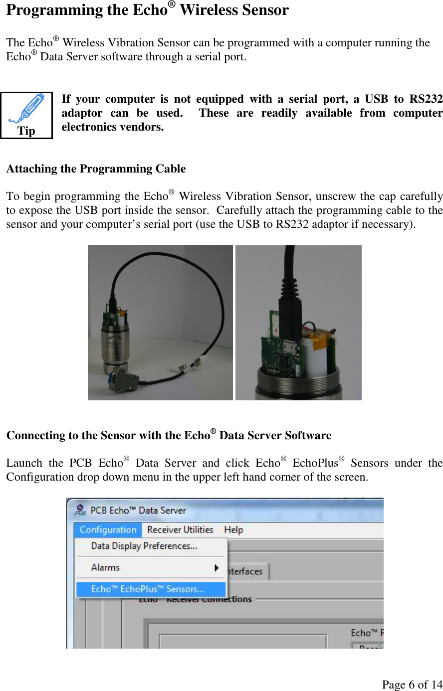 Page 6 of 14 Programming the Echo® Wireless Sensor  The Echo® Wireless Vibration Sensor can be programmed with a computer running the Echo® Data Server software through a serial port.   If  your  computer  is  not  equipped  with  a  serial  port,  a  USB  to  RS232 adaptor  can  be  used.    These  are  readily  available  from  computer electronics vendors.   Attaching the Programming Cable  To begin programming the Echo® Wireless Vibration Sensor, unscrew the cap carefully to expose the USB port inside the sensor.  Carefully attach the programming cable to the sensor and your computer’s serial port (use the USB to RS232 adaptor if necessary).       Connecting to the Sensor with the Echo® Data Server Software  Launch  the  PCB  Echo®  Data  Server  and  click  Echo®  EchoPlus®  Sensors  under  the Configuration drop down menu in the upper left hand corner of the screen.    Tip 