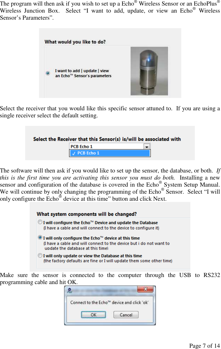 Page 7 of 14 The program will then ask if you wish to set up a Echo® Wireless Sensor or an EchoPlus® Wireless  Junction  Box.    Select  “I  want  to  add,  update,  or  view  an  Echo®  Wireless Sensor’s Parameters”.     Select the receiver that you would like this specific sensor attuned to.  If you are using a single receiver select the default setting.    The software will then ask if you would like to set up the sensor, the database, or both.  If this is the first time you are activating this sensor you must do both.  Installing a new sensor and configuration of the database is covered in the Echo® System Setup Manual.  We will continue by only changing the programming of the Echo® Sensor.  Select “I will only configure the Echo® device at this time” button and click Next.  Make  sure  the  sensor  is  connected  to  the  computer  through  the  USB  to  RS232 programming cable and hit OK.  