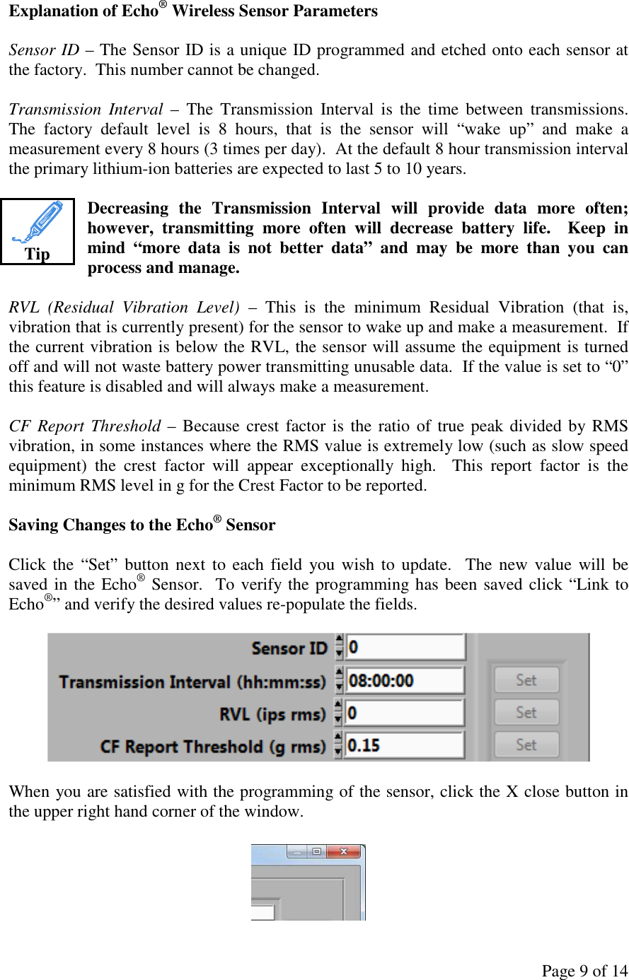 Page 9 of 14 Explanation of Echo® Wireless Sensor Parameters  Sensor ID – The Sensor ID is a unique ID programmed and etched onto each sensor at the factory.  This number cannot be changed.  Transmission  Interval  –  The  Transmission  Interval  is  the  time  between  transmissions.  The  factory  default  level  is  8  hours,  that  is  the  sensor  will  “wake  up”  and  make  a measurement every 8 hours (3 times per day).  At the default 8 hour transmission interval the primary lithium-ion batteries are expected to last 5 to 10 years.  Decreasing  the  Transmission  Interval  will  provide  data  more  often; however,  transmitting  more  often  will  decrease  battery  life.    Keep  in mind  “more  data  is  not  better  data”  and  may  be  more  than  you  can process and manage.  RVL  (Residual  Vibration  Level)  –  This  is  the  minimum  Residual  Vibration  (that  is, vibration that is currently present) for the sensor to wake up and make a measurement.  If the current vibration is below the RVL, the sensor will assume the equipment is turned off and will not waste battery power transmitting unusable data.  If the value is set to “0” this feature is disabled and will always make a measurement.  CF Report Threshold – Because crest factor is  the  ratio of true peak divided by RMS vibration, in some instances where the RMS value is extremely low (such as slow speed equipment)  the  crest  factor  will  appear  exceptionally  high.    This  report  factor  is  the minimum RMS level in g for the Crest Factor to be reported.  Saving Changes to the Echo® Sensor  Click the  “Set”  button next  to each  field  you wish to  update.    The new  value will  be saved in the Echo® Sensor.  To verify the programming has been saved click “Link to Echo®” and verify the desired values re-populate the fields.    When you are satisfied with the programming of the sensor, click the X close button in the upper right hand corner of the window.    Tip 