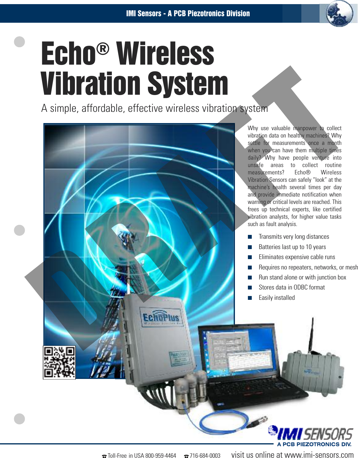 Echo®WirelessVibration SystemA simple, affordable, effective wireless vibration systemvisit us online at www.imi-sensors.comToll-Free in USA 800-959-4464 716-684-0003IMI Sensors - A PCB Piezotronics DivisionWhy use valuable manpower to collectvibration data on healthy machines? Whysettle for measurements once a monthwhen you can have them multiple timesdaily? Why have people venture intounsafe areas to collect routinemeasurements? Echo® WirelessVibration Sensors can safely “look” at themachine’s health several times per dayand provide immediate notification whenwarning or critical levels are reached. Thisfrees up technical experts, like certifiedvibration analysts, for higher value taskssuch as fault analysis.■Transmits very long distances■Batteries last up to 10 years■Eliminates expensive cable runs■Requires no repeaters, networks, or mesh■Run stand alone or with junction box■Stores data in ODBC format■Easily installed