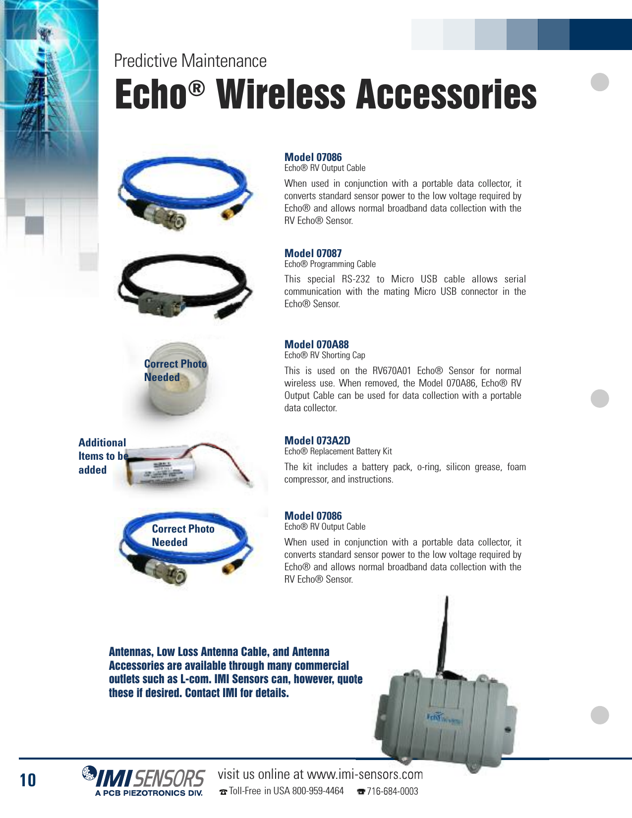 10 visit us online at www.imi-sensors.comToll-Free in USA 800-959-4464 716-684-0003Echo®Wireless AccessoriesPredictive MaintenanceModel 07086Echo® RV Output CableWhen used in conjunction with a portable data collector, itconverts standard sensor power to the low voltage required byEcho® and allows normal broadband data collection with theRV Echo® Sensor.Model 07087Echo® Programming CableThis special RS-232 to Micro USB cable allows serialcommunication with the mating Micro USB connector in theEcho® Sensor.Model 070A88Echo® RV Shorting CapThis is used on the RV670A01 Echo® Sensor for normalwireless use. When removed, the Model 070A86, Echo® RVOutput Cable can be used for data collection with a portabledata collector.Model 073A2DEcho® Replacement Battery KitThe kit includes a battery pack, o-ring, silicon grease, foamcompressor, and instructions.Model 07086Echo® RV Output CableWhen used in conjunction with a portable data collector, itconverts standard sensor power to the low voltage required byEcho® and allows normal broadband data collection with theRV Echo® Sensor.Antennas, Low Loss Antenna Cable, and AntennaAccessories are available through many commercialoutlets such as L-com. IMI Sensors can, however, quotethese if desired. Contact IMI for details.Correct PhotoNeededCorrect PhotoNeededAdditionalItems to beadded