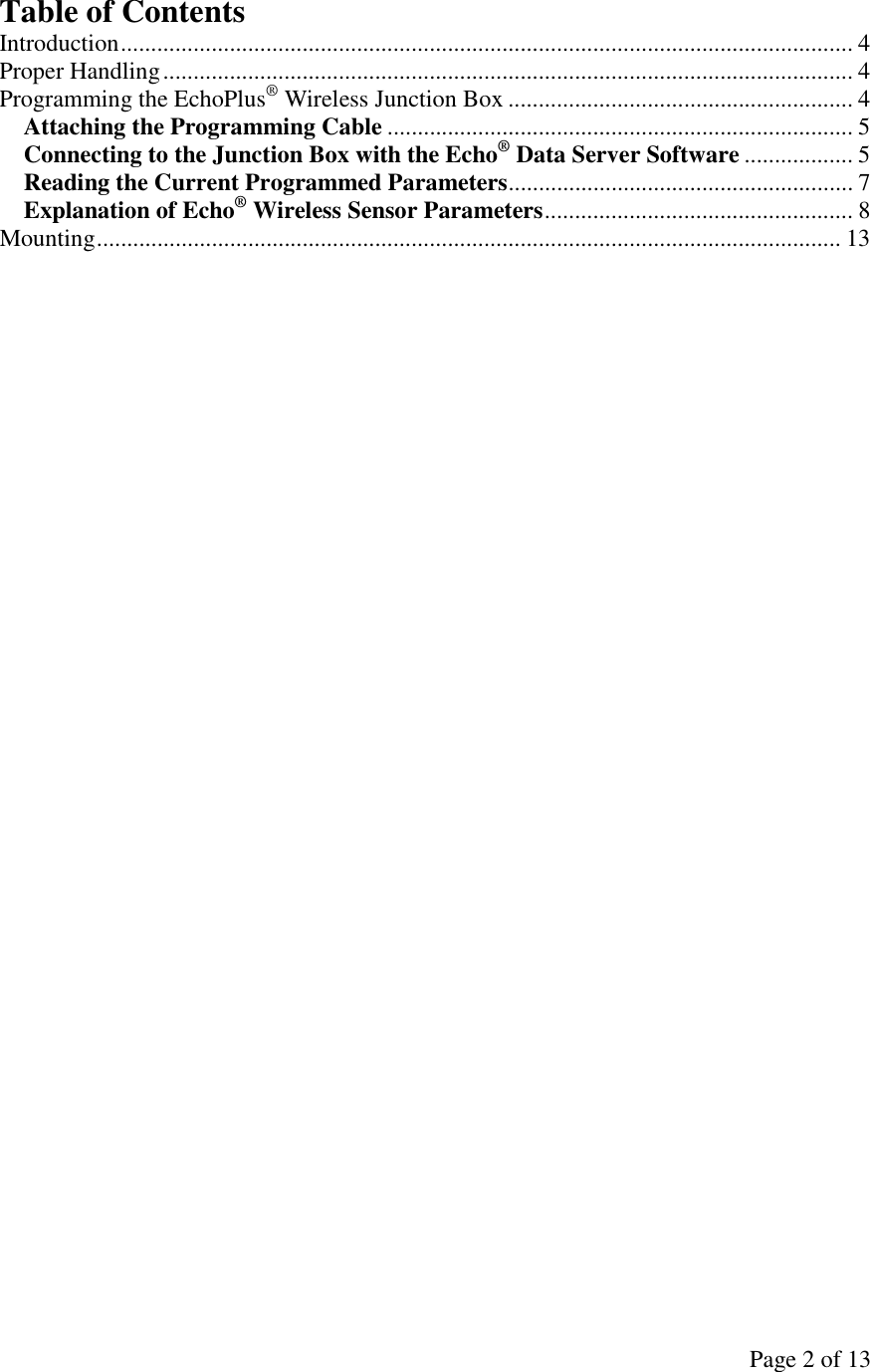 Page 2 of 13 Table of Contents Introduction......................................................................................................................... 4 Proper Handling.................................................................................................................. 4 Programming the EchoPlus® Wireless Junction Box ......................................................... 4 Attaching the Programming Cable ............................................................................. 5 Connecting to the Junction Box with the Echo® Data Server Software .................. 5 Reading the Current Programmed Parameters......................................................... 7 Explanation of Echo® Wireless Sensor Parameters................................................... 8 Mounting........................................................................................................................... 13  