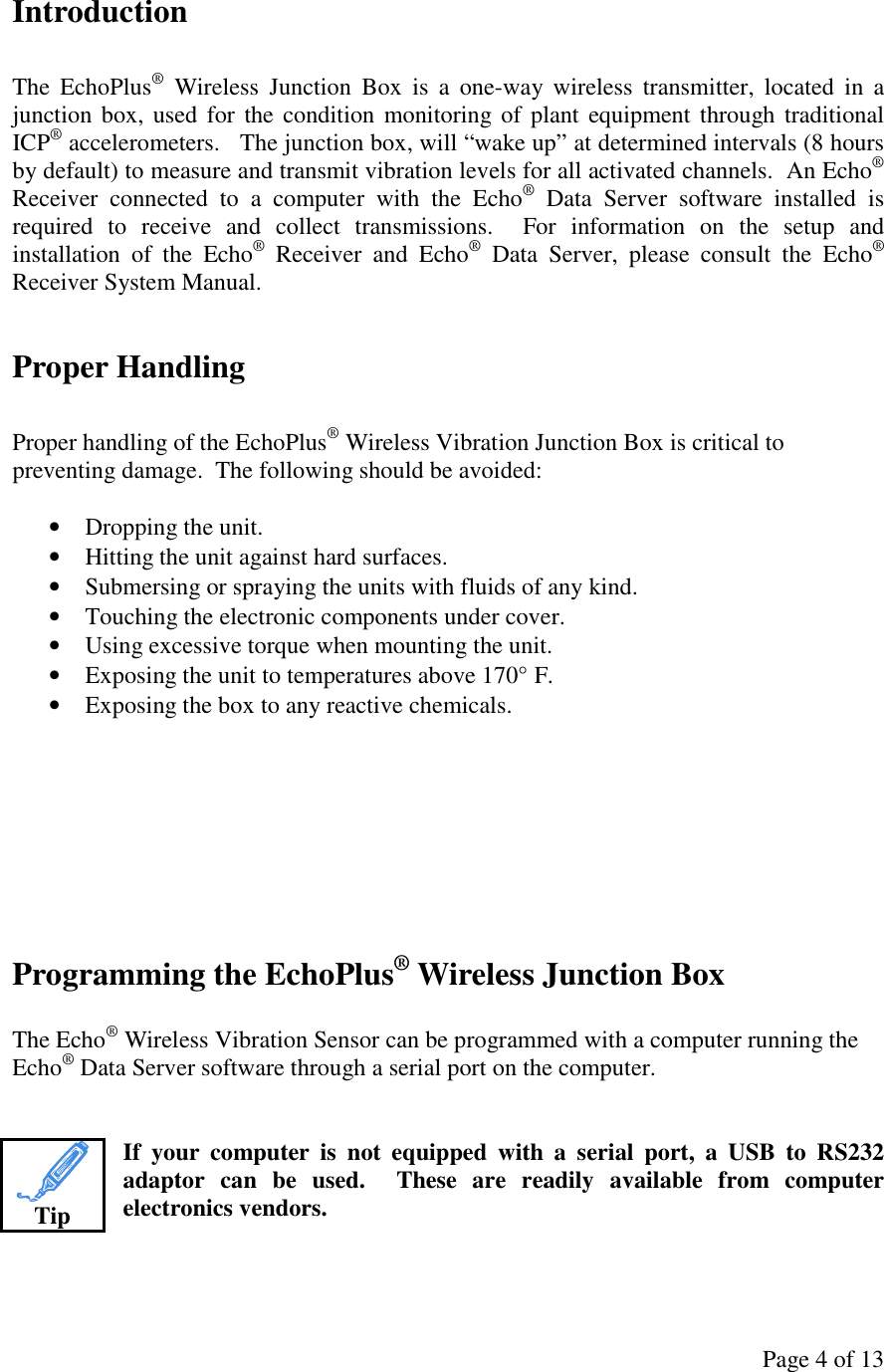 Page 4 of 13 Introduction  The  EchoPlus®  Wireless  Junction  Box  is  a  one-way  wireless  transmitter,  located  in  a junction box, used for the condition monitoring of plant equipment through traditional ICP® accelerometers.   The junction box, will “wake up” at determined intervals (8 hours by default) to measure and transmit vibration levels for all activated channels.  An Echo® Receiver  connected  to  a  computer  with  the  Echo®  Data  Server  software  installed  is required  to  receive  and  collect  transmissions.    For  information  on  the  setup  and installation  of  the  Echo®  Receiver  and  Echo®  Data  Server,  please  consult  the  Echo® Receiver System Manual.  Proper Handling  Proper handling of the EchoPlus® Wireless Vibration Junction Box is critical to preventing damage.  The following should be avoided:  • Dropping the unit. • Hitting the unit against hard surfaces. • Submersing or spraying the units with fluids of any kind. • Touching the electronic components under cover. • Using excessive torque when mounting the unit. • Exposing the unit to temperatures above 170° F. • Exposing the box to any reactive chemicals.     Programming the EchoPlus® Wireless Junction Box  The Echo® Wireless Vibration Sensor can be programmed with a computer running the Echo® Data Server software through a serial port on the computer.   If  your  computer  is  not  equipped  with  a  serial  port,  a  USB  to  RS232 adaptor  can  be  used.    These  are  readily  available  from  computer electronics vendors.    Tip 