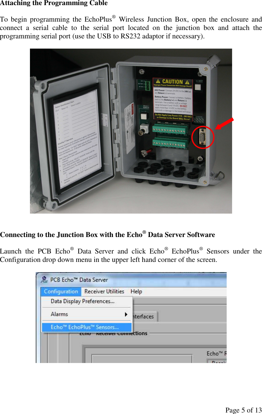 Page 5 of 13 Attaching the Programming Cable  To  begin programming  the  EchoPlus®  Wireless  Junction  Box,  open  the  enclosure  and connect  a  serial  cable  to  the  serial  port  located  on  the  junction  box  and  attach  the programming serial port (use the USB to RS232 adaptor if necessary).     Connecting to the Junction Box with the Echo® Data Server Software  Launch  the  PCB  Echo®  Data  Server  and  click  Echo®  EchoPlus®  Sensors  under  the Configuration drop down menu in the upper left hand corner of the screen.    