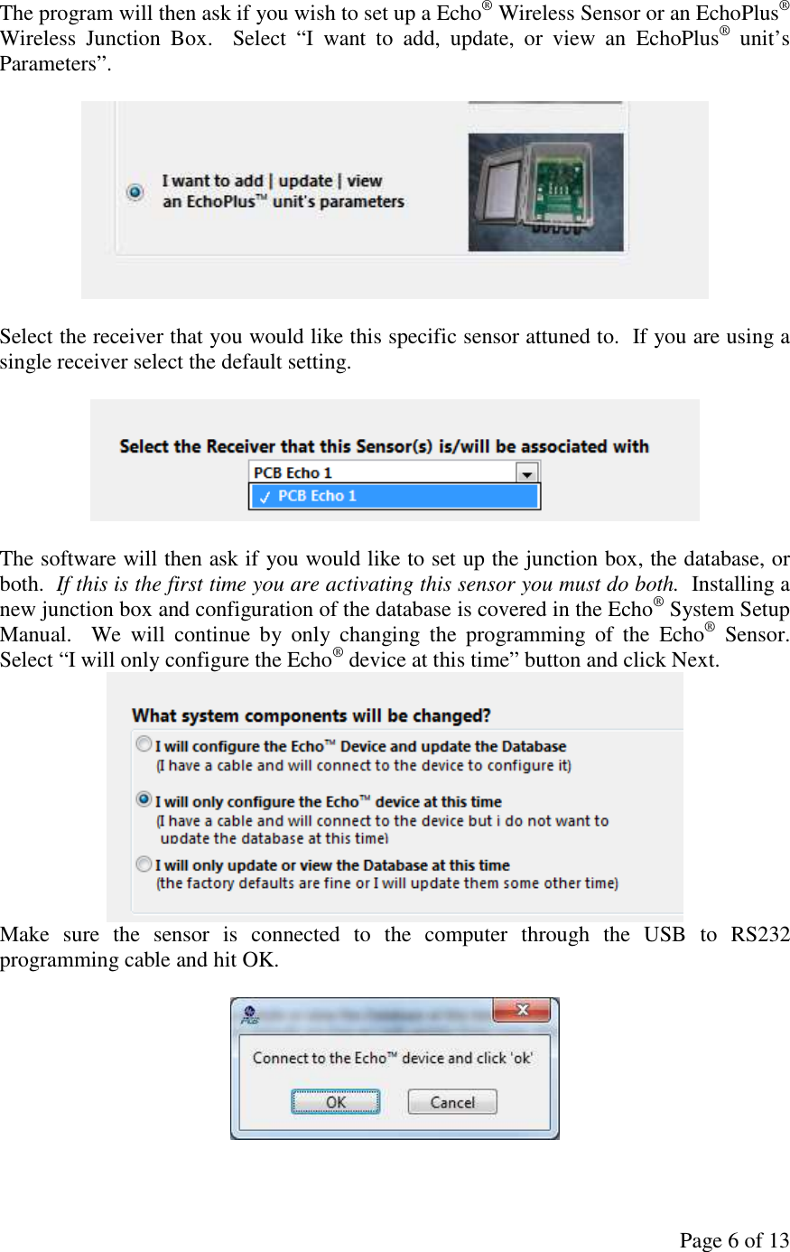 Page 6 of 13 The program will then ask if you wish to set up a Echo® Wireless Sensor or an EchoPlus® Wireless  Junction  Box.    Select  “I  want  to  add,  update,  or  view  an  EchoPlus®  unit’s Parameters”.     Select the receiver that you would like this specific sensor attuned to.  If you are using a single receiver select the default setting.    The software will then ask if you would like to set up the junction box, the database, or both.  If this is the first time you are activating this sensor you must do both.  Installing a new junction box and configuration of the database is covered in the Echo® System Setup Manual.    We  will  continue  by  only  changing  the  programming  of  the  Echo®  Sensor.  Select “I will only configure the Echo® device at this time” button and click Next.  Make  sure  the  sensor  is  connected  to  the  computer  through  the  USB  to  RS232 programming cable and hit OK.   