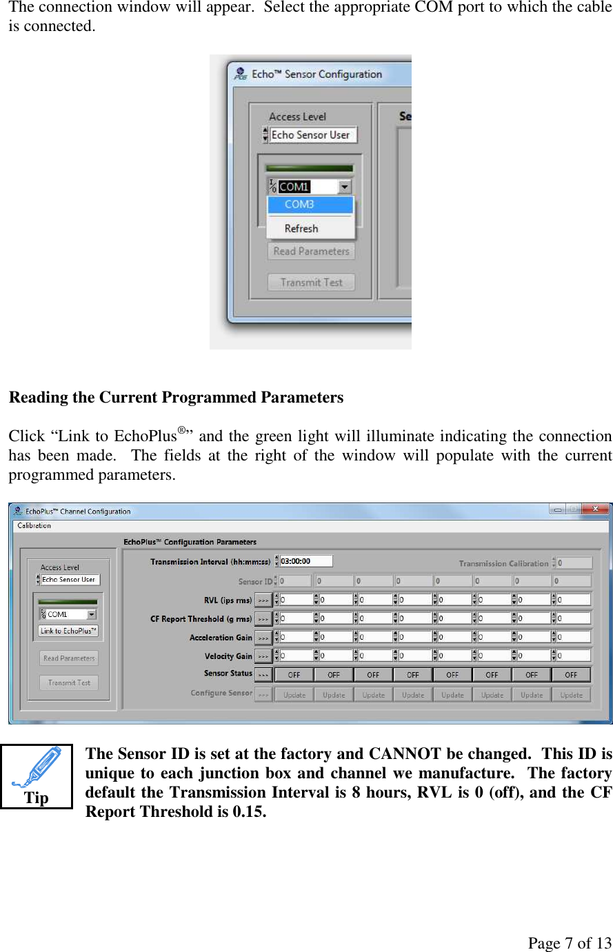 Page 7 of 13 The connection window will appear.  Select the appropriate COM port to which the cable is connected.     Reading the Current Programmed Parameters  Click “Link to EchoPlus®” and the green light will illuminate indicating the connection has  been  made.    The  fields  at  the  right  of  the  window  will  populate  with  the  current programmed parameters.    The Sensor ID is set at the factory and CANNOT be changed.  This ID is unique to each junction box and channel we manufacture.  The factory default the Transmission Interval is 8 hours, RVL is 0 (off), and the CF Report Threshold is 0.15.      Tip 