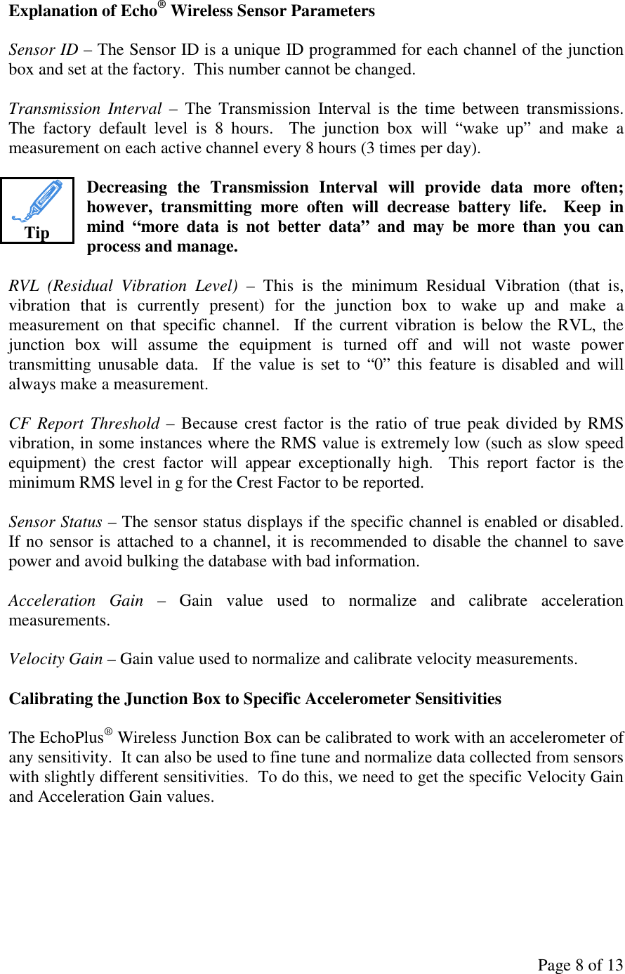 Page 8 of 13 Explanation of Echo® Wireless Sensor Parameters  Sensor ID – The Sensor ID is a unique ID programmed for each channel of the junction box and set at the factory.  This number cannot be changed.  Transmission  Interval  –  The  Transmission  Interval  is  the  time  between  transmissions.  The  factory  default  level  is  8  hours.    The  junction  box  will  “wake  up”  and  make  a measurement on each active channel every 8 hours (3 times per day).  Decreasing  the  Transmission  Interval  will  provide  data  more  often; however,  transmitting  more  often  will  decrease  battery  life.    Keep  in mind  “more  data  is  not  better  data”  and  may  be  more  than  you  can process and manage.  RVL  (Residual  Vibration  Level)  –  This  is  the  minimum  Residual  Vibration  (that  is, vibration  that  is  currently  present)  for  the  junction  box  to  wake  up  and  make  a measurement on that  specific channel.   If the  current vibration  is  below the RVL,  the junction  box  will  assume  the  equipment  is  turned  off  and  will  not  waste  power transmitting unusable  data.    If  the  value  is  set  to  “0”  this  feature  is  disabled  and  will always make a measurement.  CF Report Threshold – Because crest factor is  the  ratio  of true peak divided by RMS vibration, in some instances where the RMS value is extremely low (such as slow speed equipment)  the  crest  factor  will  appear  exceptionally  high.    This  report  factor  is  the minimum RMS level in g for the Crest Factor to be reported.  Sensor Status – The sensor status displays if the specific channel is enabled or disabled.  If no sensor is attached to a channel, it is recommended to disable the channel to save power and avoid bulking the database with bad information.  Acceleration  Gain  –  Gain  value  used  to  normalize  and  calibrate  acceleration measurements.  Velocity Gain – Gain value used to normalize and calibrate velocity measurements.  Calibrating the Junction Box to Specific Accelerometer Sensitivities  The EchoPlus® Wireless Junction Box can be calibrated to work with an accelerometer of any sensitivity.  It can also be used to fine tune and normalize data collected from sensors with slightly different sensitivities.  To do this, we need to get the specific Velocity Gain and Acceleration Gain values.       Tip 