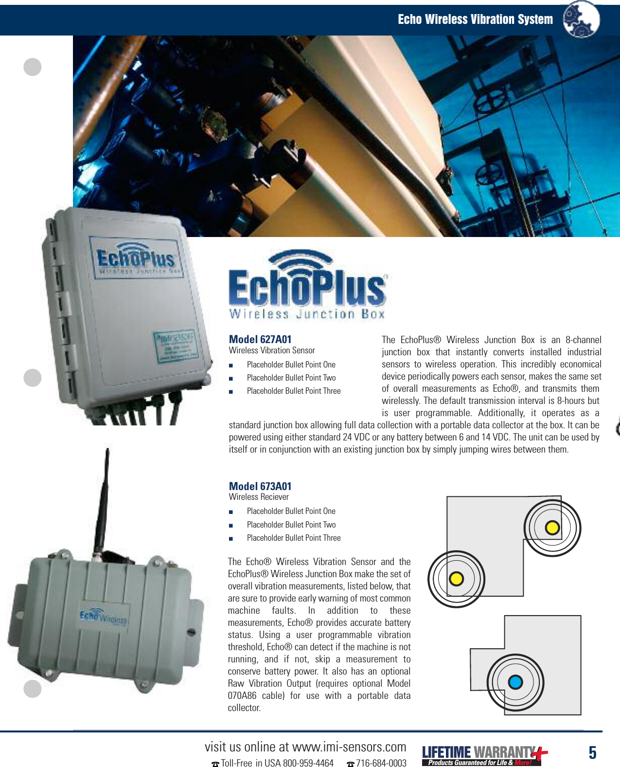 5visit us online at www.imi-sensors.comToll-Free in USA 800-959-4464 716-684-0003Echo Wireless Vibration SystemLIFETIME WARRANTYProducts Guaranteed for Life &amp; More!Model 673A01Wireless Reciever■Placeholder Bullet Point One■Placeholder Bullet Point Two■Placeholder Bullet Point ThreeThe EchoPlus® Wireless Junction Box is an 8-channeljunction box that instantly converts installed industrialsensors to wireless operation. This incredibly economicaldevice periodically powers each sensor, makes the same setof overall measurements as Echo®, and transmits themwirelessly. The default transmission interval is 8-hours butis user programmable. Additionally, it operates as astandard junction box allowing full data collection with a portable data collector at the box. It can bepowered using either standard 24 VDC or any battery between 6 and 14 VDC. The unit can be used byitself or in conjunction with an existing junction box by simply jumping wires between them.Model 627A01Wireless Vibration Sensor■Placeholder Bullet Point One■Placeholder Bullet Point Two■Placeholder Bullet Point ThreeThe Echo® Wireless Vibration Sensor and theEchoPlus® Wireless Junction Box make the set ofoverall vibration measurements, listed below, thatare sure to provide early warning of most commonmachine faults. In addition to thesemeasurements, Echo® provides accurate batterystatus. Using a user programmable vibrationthreshold, Echo® can detect if the machine is notrunning, and if not, skip a measurement toconserve battery power. It also has an optionalRaw Vibration Output (requires optional Model070A86 cable) for use with a portable datacollector.