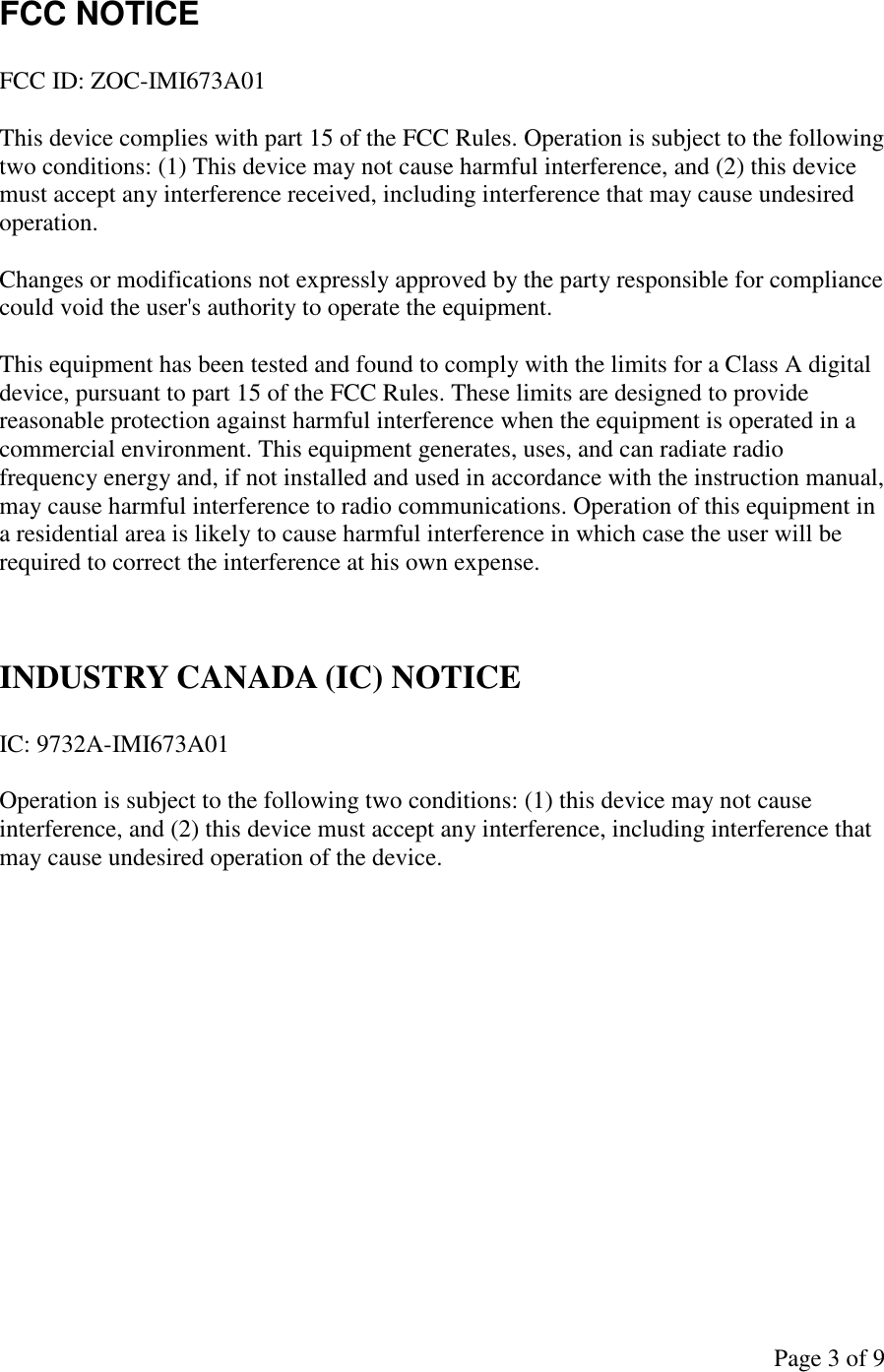 Page 3 of 9 FCC NOTICE  FCC ID: ZOC-IMI673A01  This device complies with part 15 of the FCC Rules. Operation is subject to the following two conditions: (1) This device may not cause harmful interference, and (2) this device must accept any interference received, including interference that may cause undesired operation.  Changes or modifications not expressly approved by the party responsible for compliance could void the user&apos;s authority to operate the equipment.  This equipment has been tested and found to comply with the limits for a Class A digital device, pursuant to part 15 of the FCC Rules. These limits are designed to provide reasonable protection against harmful interference when the equipment is operated in a commercial environment. This equipment generates, uses, and can radiate radio frequency energy and, if not installed and used in accordance with the instruction manual, may cause harmful interference to radio communications. Operation of this equipment in a residential area is likely to cause harmful interference in which case the user will be required to correct the interference at his own expense.   INDUSTRY CANADA (IC) NOTICE  IC: 9732A-IMI673A01  Operation is subject to the following two conditions: (1) this device may not cause interference, and (2) this device must accept any interference, including interference that may cause undesired operation of the device.         