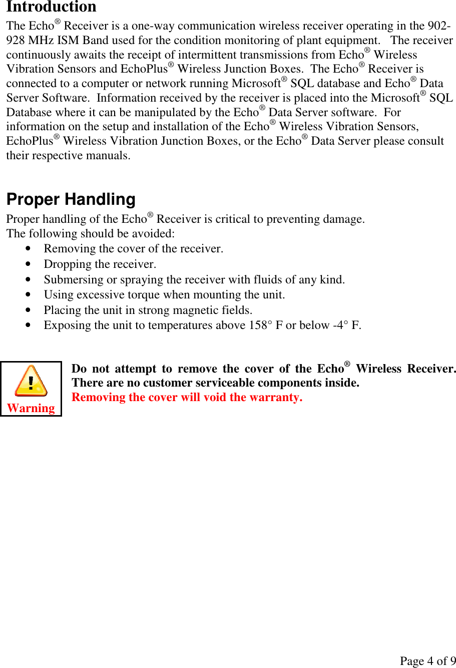 Page 4 of 9   Introduction The Echo® Receiver is a one-way communication wireless receiver operating in the 902-928 MHz ISM Band used for the condition monitoring of plant equipment.   The receiver continuously awaits the receipt of intermittent transmissions from Echo® Wireless Vibration Sensors and EchoPlus® Wireless Junction Boxes.  The Echo® Receiver is connected to a computer or network running Microsoft® SQL database and Echo® Data Server Software.  Information received by the receiver is placed into the Microsoft® SQL Database where it can be manipulated by the Echo® Data Server software.  For information on the setup and installation of the Echo® Wireless Vibration Sensors, EchoPlus® Wireless Vibration Junction Boxes, or the Echo® Data Server please consult their respective manuals.  Proper Handling Proper handling of the Echo® Receiver is critical to preventing damage.   The following should be avoided: • Removing the cover of the receiver. • Dropping the receiver. • Submersing or spraying the receiver with fluids of any kind. • Using excessive torque when mounting the unit. • Placing the unit in strong magnetic fields. • Exposing the unit to temperatures above 158° F or below -4° F.   Do  not  attempt  to  remove  the  cover  of  the  Echo®  Wireless  Receiver.  There are no customer serviceable components inside.   Removing the cover will void the warranty.          Warning 