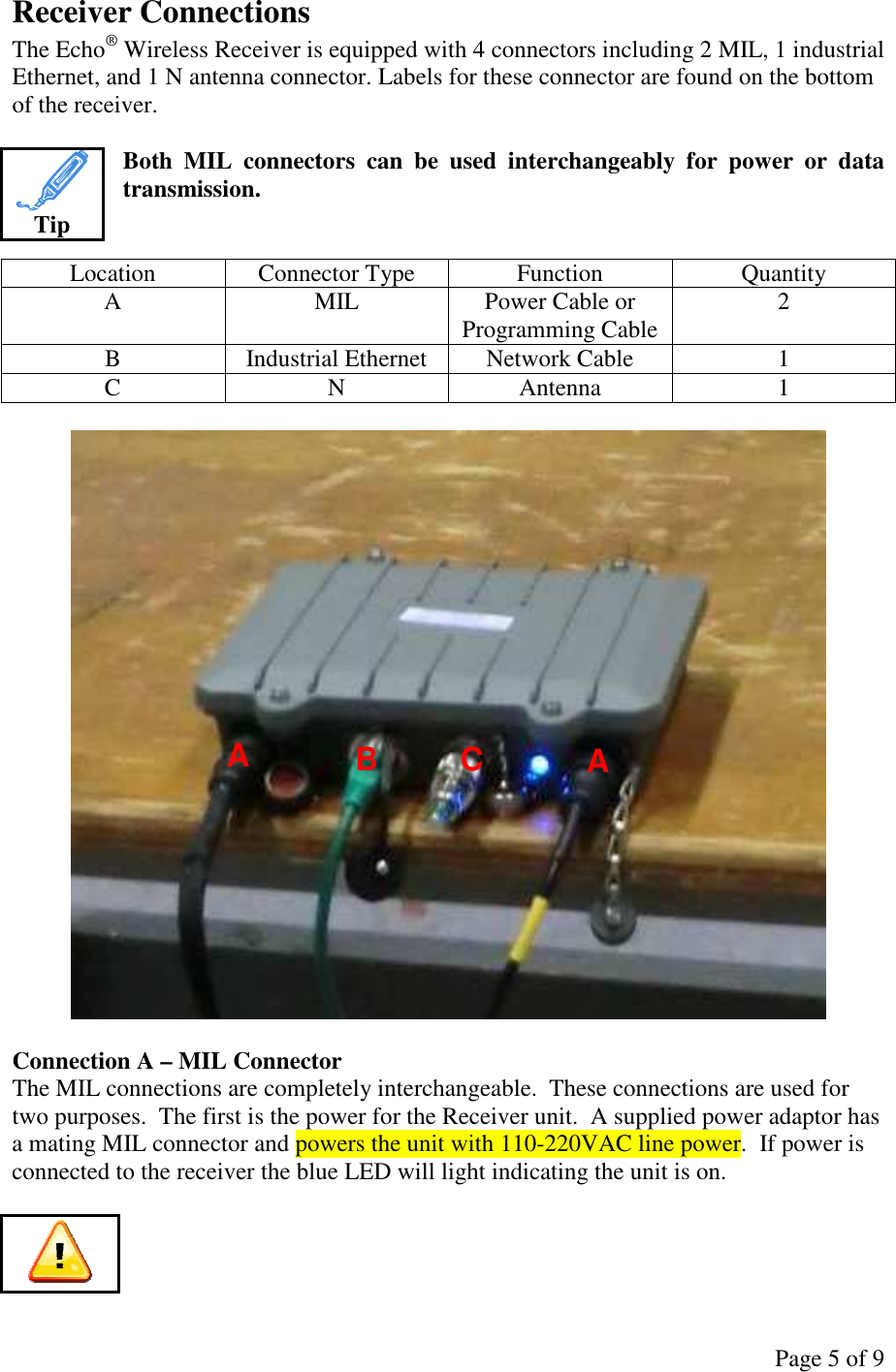 Page 5 of 9 Receiver Connections The Echo® Wireless Receiver is equipped with 4 connectors including 2 MIL, 1 industrial Ethernet, and 1 N antenna connector. Labels for these connector are found on the bottom of the receiver.  Both  MIL  connectors  can  be  used  interchangeably  for  power  or  data transmission.   Location  Connector Type  Function  Quantity A  MIL  Power Cable or Programming Cable  2 B  Industrial Ethernet  Network Cable  1 C  N  Antenna  1    Connection A – MIL Connector The MIL connections are completely interchangeable.  These connections are used for two purposes.  The first is the power for the Receiver unit.  A supplied power adaptor has a mating MIL connector and powers the unit with 110-220VAC line power.  If power is connected to the receiver the blue LED will light indicating the unit is on.   Tip  A A B C 