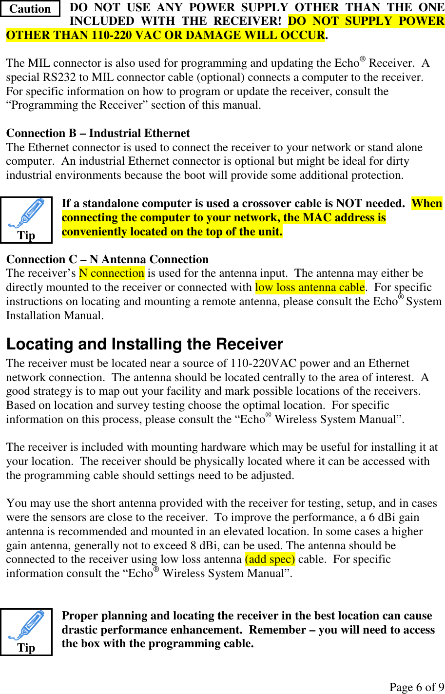 Page 6 of 9 DO  NOT  USE  ANY  POWER  SUPPLY  OTHER  THAN  THE  ONE INCLUDED  WITH  THE  RECEIVER!  DO  NOT  SUPPLY  POWER OTHER THAN 110-220 VAC OR DAMAGE WILL OCCUR.  The MIL connector is also used for programming and updating the Echo® Receiver.  A special RS232 to MIL connector cable (optional) connects a computer to the receiver.  For specific information on how to program or update the receiver, consult the “Programming the Receiver” section of this manual.  Connection B – Industrial Ethernet The Ethernet connector is used to connect the receiver to your network or stand alone computer.  An industrial Ethernet connector is optional but might be ideal for dirty industrial environments because the boot will provide some additional protection.  If a standalone computer is used a crossover cable is NOT needed.  When connecting the computer to your network, the MAC address is conveniently located on the top of the unit.  Connection C – N Antenna Connection The receiver’s N connection is used for the antenna input.  The antenna may either be directly mounted to the receiver or connected with low loss antenna cable.  For specific instructions on locating and mounting a remote antenna, please consult the Echo® System Installation Manual. Locating and Installing the Receiver The receiver must be located near a source of 110-220VAC power and an Ethernet network connection.  The antenna should be located centrally to the area of interest.  A good strategy is to map out your facility and mark possible locations of the receivers.  Based on location and survey testing choose the optimal location.  For specific information on this process, please consult the “Echo® Wireless System Manual”.  The receiver is included with mounting hardware which may be useful for installing it at your location.  The receiver should be physically located where it can be accessed with the programming cable should settings need to be adjusted.  You may use the short antenna provided with the receiver for testing, setup, and in cases were the sensors are close to the receiver.  To improve the performance, a 6 dBi gain antenna is recommended and mounted in an elevated location. In some cases a higher gain antenna, generally not to exceed 8 dBi, can be used. The antenna should be connected to the receiver using low loss antenna (add spec) cable.  For specific information consult the “Echo® Wireless System Manual”.   Proper planning and locating the receiver in the best location can cause drastic performance enhancement.  Remember – you will need to access the box with the programming cable. Caution  Tip  Tip 