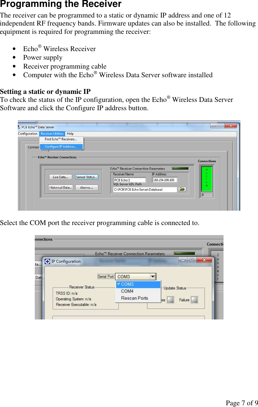 Page 7 of 9 Programming the Receiver The receiver can be programmed to a static or dynamic IP address and one of 12 independent RF frequency bands. Firmware updates can also be installed.  The following equipment is required for programming the receiver:  • Echo® Wireless Receiver • Power supply • Receiver programming cable • Computer with the Echo® Wireless Data Server software installed  Setting a static or dynamic IP To check the status of the IP configuration, open the Echo® Wireless Data Server Software and click the Configure IP address button.    Select the COM port the receiver programming cable is connected to.           