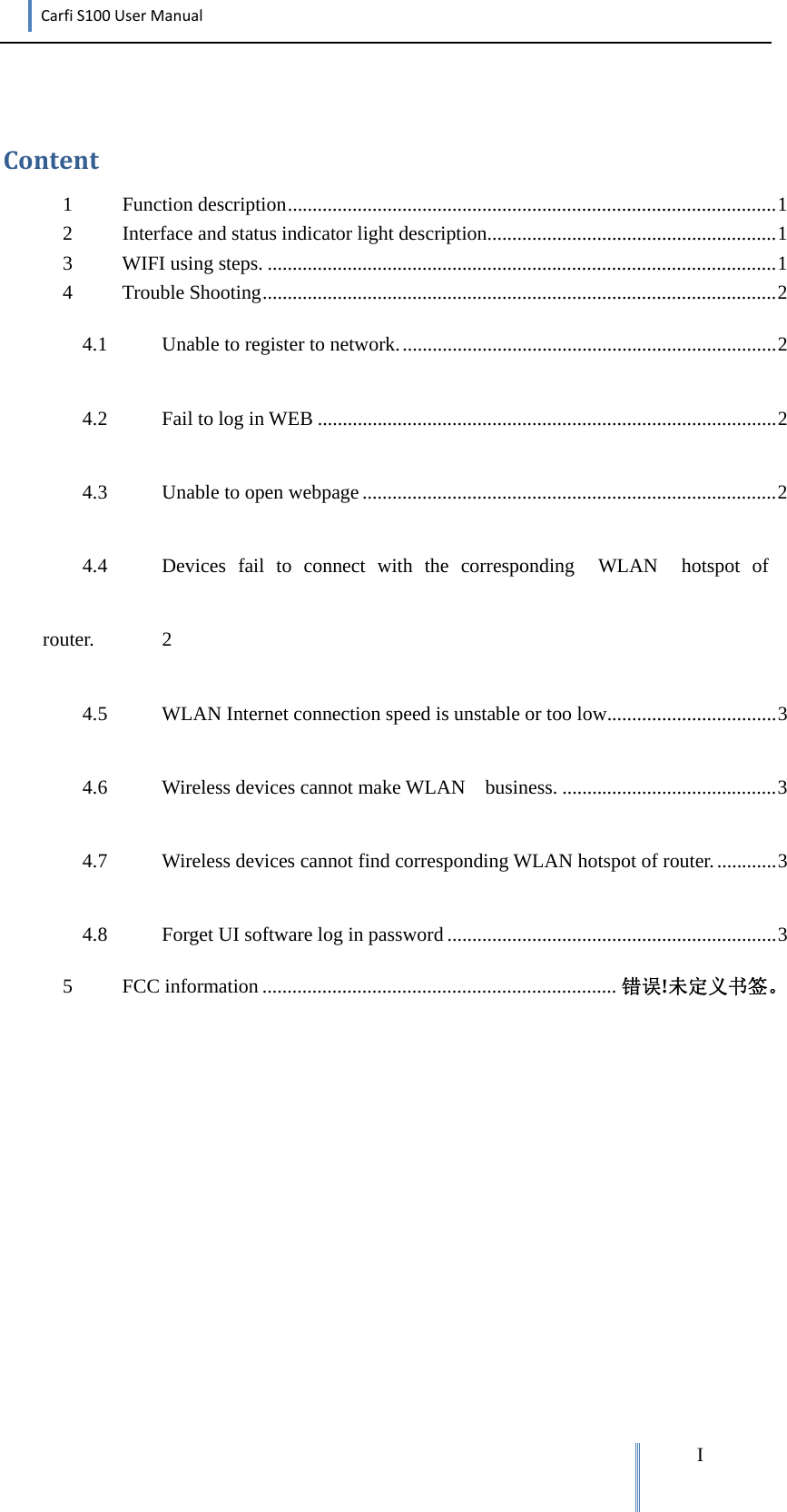 CarfiS100UserManual  IContent1Function  description .................................................................................................. 12Interface and status indicator light description .......................................................... 13WIFI using steps. ...................................................................................................... 14Trouble  Shooting ....................................................................................................... 24.1Unable to register to network. ........................................................................... 24.2Fail to log in WEB ............................................................................................ 24.3Unable to open webpage ................................................................................... 24.4Devices fail to connect with the corresponding  WLAN  hotspot of  router. 24.5WLAN Internet connection speed is unstable or too low .................................. 34.6Wireless devices cannot make WLAN    business. ........................................... 34.7Wireless devices cannot find corresponding WLAN hotspot of router. ............ 34.8Forget UI software log in password .................................................................. 35FCC information ....................................................................... 错误!未定义书签。