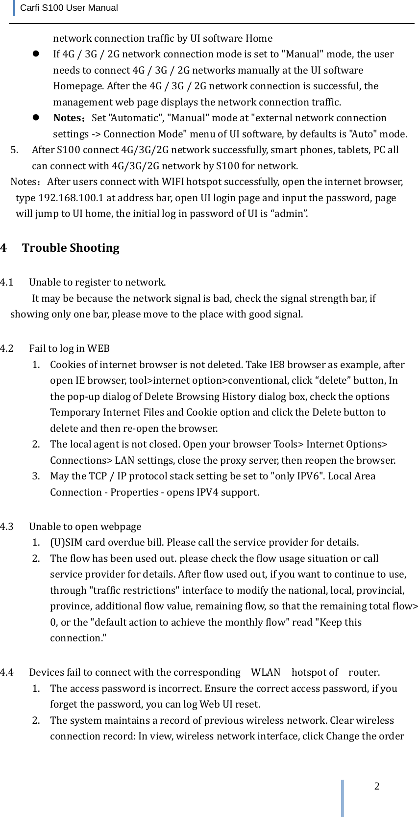 Carfi S100 User Manual   2networkconnectiontrafficbyUIsoftwareHome If4G/3G/2Gnetworkconnectionmodeissetto&quot;Manual&quot;mode,theuserneedstoconnect4G/3G/2GnetworksmanuallyattheUIsoftwareHomepage.Afterthe4G/3G/2Gnetworkconnectionissuccessful,themanagementwebpagedisplaysthenetworkconnectiontraffic. Notes：Set&quot;Automatic&quot;,&quot;Manual&quot;modeat&quot;externalnetworkconnectionsettings‐&gt;ConnectionMode&quot;menuofUIsoftware,bydefaultsis&quot;Auto&quot;mode.5. AfterS100connect4G/3G/2Gnetworksuccessfully,smartphones,tablets,PCallcanconnectwith4G/3G/2GnetworkbyS100fornetwork. Notes：AfterusersconnectwithWIFIhotspotsuccessfully,opentheinternetbrowser,type192.168.100.1ataddressbar,openUIloginpageandinputthepassword,pagewilljumptoUIhome,theinitialloginpasswordofUIis“admin”.4 TroubleShooting4.1 Unabletoregistertonetwork.Itmaybebecausethenetworksignalisbad,checkthesignalstrengthbar,ifshowingonlyonebar,pleasemovetotheplacewithgoodsignal. 4.2 FailtologinWEB1. Cookiesofinternetbrowserisnotdeleted.TakeIE8browserasexample,afteropenIEbrowser,tool&gt;internetoption&gt;conventional,click“delete”button,Inthepop‐updialogofDeleteBrowsingHistorydialogbox,checktheoptionsTemporaryInternetFilesandCookieoptionandclicktheDeletebuttontodeleteandthenre‐openthebrowser. 2. Thelocalagentisnotclosed.OpenyourbrowserTools&gt;InternetOptions&gt;Connections&gt;LANsettings,closetheproxyserver,thenreopenthebrowser.3. MaytheTCP/IPprotocolstacksettingbesetto&quot;onlyIPV6&quot;.LocalAreaConnection‐Properties‐opensIPV4support.4.3 Unabletoopenwebpage1. (U)SIMcardoverduebill.Pleasecalltheserviceproviderfordetails.2. Theflowhasbeenusedout.pleasechecktheflowusagesituationorcallserviceproviderfordetails.Afterflowusedout,ifyouwanttocontinuetouse,through&quot;trafficrestrictions&quot;interfacetomodifythenational,local,provincial,province,additionalflowvalue,remainingflow,sothattheremainingtotalflow&gt;0,orthe&quot;defaultactiontoachievethemonthlyflow&quot;read&quot;Keepthisconnection.&quot;4.4 Devicesfailtoconnectwiththecorresponding  WLAN  hotspotofrouter.1. Theaccesspasswordisincorrect.Ensurethecorrectaccesspassword,ifyouforgetthepassword,youcanlogWebUIreset.2. Thesystemmaintainsarecordofpreviouswirelessnetwork.Clearwirelessconnectionrecord:Inview,wirelessnetworkinterface,clickChangetheorder