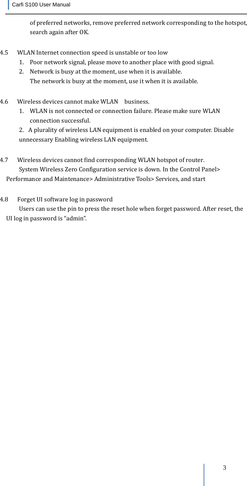 Carfi S100 User Manual   3ofpreferrednetworks,removepreferrednetworkcorrespondingtothehotspot,searchagainafterOK.4.5 WLANInternetconnectionspeedisunstableortoolow1. Poornetworksignal,pleasemovetoanotherplacewithgoodsignal.2. Networkisbusyatthemoment,usewhenitisavailable.Thenetworkisbusyatthemoment,useitwhenitisavailable.4.6 WirelessdevicescannotmakeWLAN  business.1. WLANisnotconnectedorconnectionfailure.PleasemakesureWLANconnectionsuccessful.2.  ApluralityofwirelessLANequipmentisenabledonyourcomputer.DisableunnecessaryEnablingwirelessLANequipment.4.7 WirelessdevicescannotfindcorrespondingWLANhotspotofrouter.SystemWirelessZeroConfigurationserviceisdown.IntheControlPanel&gt;PerformanceandMaintenance&gt;AdministrativeTools&gt;Services,andstart4.8 ForgetUIsoftwareloginpasswordUserscanusethepintopresstheresetholewhenforgetpassword.Afterreset,theUIloginpasswordis“admin”.