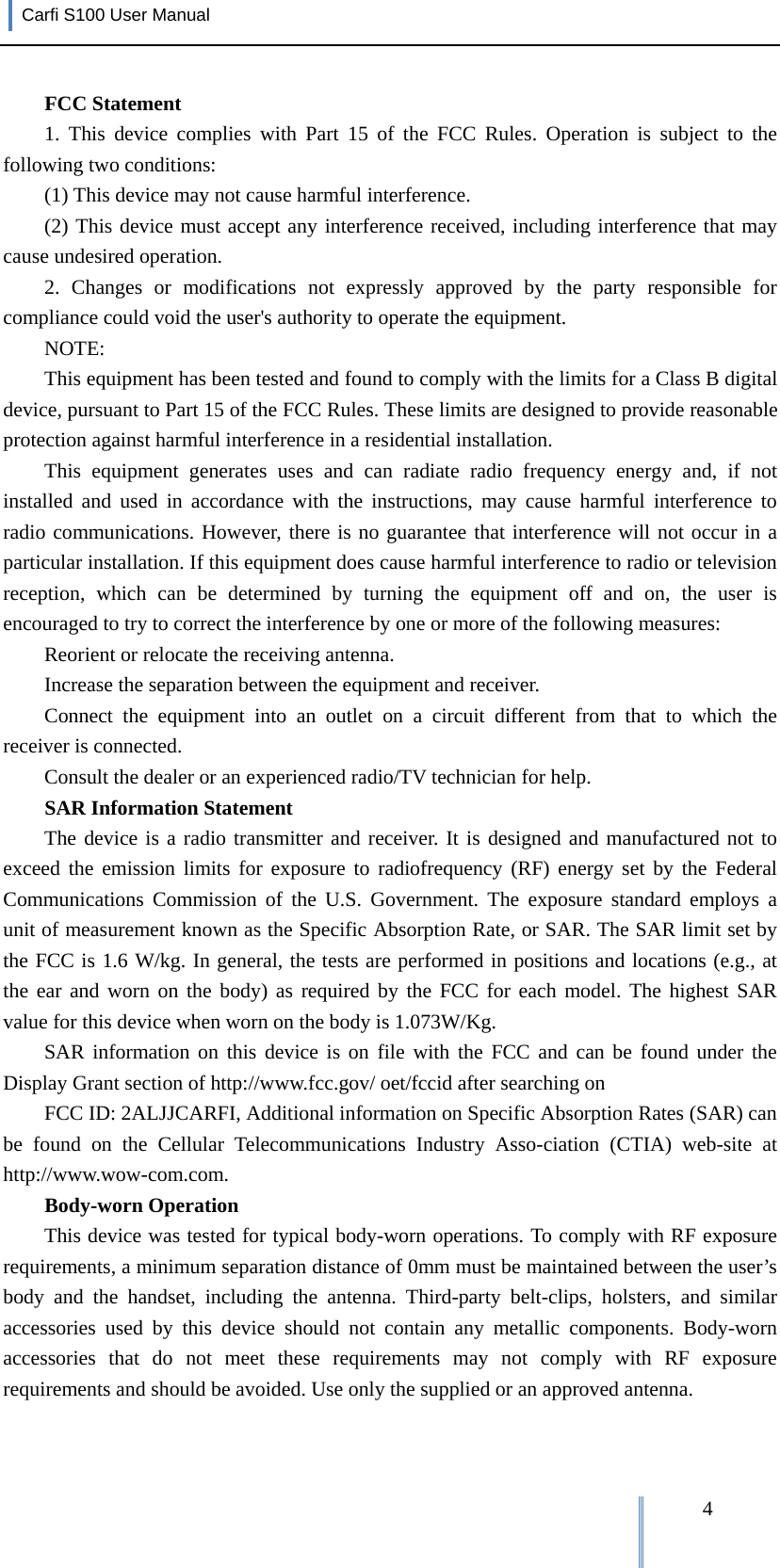 Carfi S100 User Manual   4FCC Statement 1. This device complies with Part 15 of the FCC Rules. Operation is subject to the following two conditions: (1) This device may not cause harmful interference. (2) This device must accept any interference received, including interference that may cause undesired operation. 2. Changes or modifications not expressly approved by the party responsible for compliance could void the user&apos;s authority to operate the equipment. NOTE:  This equipment has been tested and found to comply with the limits for a Class B digital device, pursuant to Part 15 of the FCC Rules. These limits are designed to provide reasonable protection against harmful interference in a residential installation. This equipment generates uses and can radiate radio frequency energy and, if not installed and used in accordance with the instructions, may cause harmful interference to radio communications. However, there is no guarantee that interference will not occur in a particular installation. If this equipment does cause harmful interference to radio or television reception, which can be determined by turning the equipment off and on, the user is encouraged to try to correct the interference by one or more of the following measures: Reorient or relocate the receiving antenna. Increase the separation between the equipment and receiver. Connect the equipment into an outlet on a circuit different from that to which the receiver is connected.   Consult the dealer or an experienced radio/TV technician for help. SAR Information Statement The device is a radio transmitter and receiver. It is designed and manufactured not to exceed the emission limits for exposure to radiofrequency (RF) energy set by the Federal Communications Commission of the U.S. Government. The exposure standard employs a unit of measurement known as the Specific Absorption Rate, or SAR. The SAR limit set by the FCC is 1.6 W/kg. In general, the tests are performed in positions and locations (e.g., at the ear and worn on the body) as required by the FCC for each model. The highest SAR value for this device when worn on the body is 1.073W/Kg.   SAR information on this device is on file with the FCC and can be found under the Display Grant section of http://www.fcc.gov/ oet/fccid after searching on   FCC ID: 2ALJJCARFI, Additional information on Specific Absorption Rates (SAR) can be found on the Cellular Telecommunications Industry Asso-ciation (CTIA) web-site at http://www.wow-com.com.  Body-worn Operation This device was tested for typical body-worn operations. To comply with RF exposure requirements, a minimum separation distance of 0mm must be maintained between the user’s body and the handset, including the antenna. Third-party belt-clips, holsters, and similar accessories used by this device should not contain any metallic components. Body-worn accessories that do not meet these requirements may not comply with RF exposure requirements and should be avoided. Use only the supplied or an approved antenna.   