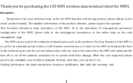  1  Thank you for purchasing the LTE WIFI wireless data terminal (short for WIFI) Description:   The pic ture i s fo r y our ref ere nce only,  as for  the  W IFI fu nc tion a nd th e app earan ce , ple as e adh ere  to th e actual  pro duct instead.  The  detailed  information  o f the pro duct selection, please inquire the operator. This brochure intr o d uc es basic oper ation s of the WIF I . As to the oper atio n s of man ag em ent par am e t er co nfigur ation of th e W IFI , plea se re fer to  t he ma na gem en t proced ur es or the onlin e help o n th e w eb management  page. The  WIFI c an be us ed in th e relatively  en closed s pac e such  as th e p o cket o r th e bag . Howeve r, if  the  WIF I is in use for an  ex ten ded p eriod of tim e, i t will b ecome  w arm bec aus e it’s hard   fo r  th e  WIF I to dissip at e th e he at in the enclos ed sp ace  and th e cu rr ent  temp er ature will rise . A nd a t th e sam e tim e,  the  WIF I will   au to m atic ally  turn off or cut off the network connection for to protect itself from damage. When this case happened, please put it in the v entilated  area  to  h elp to dissipate  the heat.  And then,  you can turn it  on.  Pack ing info rmation: the head, introductio n  brochure, certificatio n,  data  cable and warranty   card  