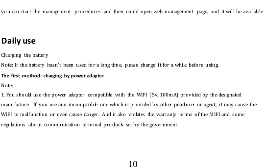  10  y o u can  start  the  management  procedu res  and then  could  o p en web  management  page,  and it will be available  Daily use Charging  the battery   Note: If  th e battery  hasn’t  b een  used fo r a long time,  please  char ge  it for a while before  using. The first  method: charging by power adapter Note:  1 . Yo u  should use  the po wer  adapter   compatible  with  th e  WIFI  (5v, 100m A)  prov ided by  the designated manufacture.  If  y ou use any incompatible  o ne which  is pro v ided by  o th er producer or agent,  it may cause  th e WIFI to malfunction or ev en cause  danger.  And it also  v iolates  the  warranty   ter ms  of the MIFI and  some regulations  about co m munication terminal products set by  the gov ernment.      