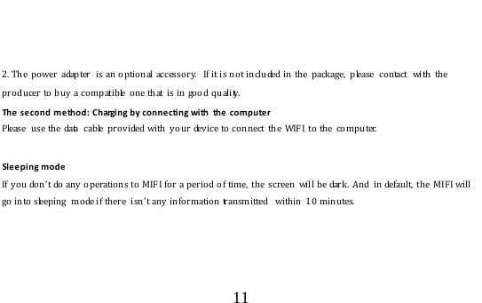  11     2. The  power  adapter   is an optio nal accesso ry.  If it is no t inclu ded in the  package,  please  co ntact  with the producer to buy a compatible  one that  is in good quality.   The second method: Charging by connecting with  the computer Please  use the data  cable provided with y our dev ice to connect the WIF I to the co mputer.  Sleeping mode If you don’t do  an y  o perations to MIFI for a perio d  o f time,  th e  screen  will be dark.  And  in defaul t,  the  M IF I will go into sleeping  mode if there  isn’t any  info rmation transmitted  within  10 minutes.     