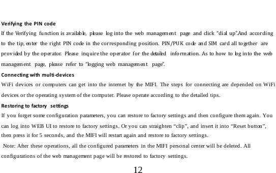  12   Verifying  the PIN code If the  Verify ing  functio n is available,  p lease  lo g into the  web  management  page  and click  “ dial up”.And  according to th e tip, enter the righ t PIN  co de in the corresponding po sition. PIN/PU K code and SIM  car d all to geth er  are provided by  the operator.  Please  inquire the o perato r  for the detailed  information.  As to how  to log into the  web management  page,  p lease  refer to “lo gging web  m anagement  page”. Connecting with multi-devices WiFi devices or computers can get into the internet by the MIFI. The steps for connecting are depended on WiFi devices or the operating system of the computer. Please operate according to the detailed tips. Res to ri n g to factory  s e tti n gs If  you forget some configuration parameters, you can restore to factory settings and then configure them again. You can log into WEB UI to restore to factory settings. Or you can straighten “clip”, and insert it into “Reset button”, then press it for 5 seconds, and the MIFI will restart again and restore to factory settings.  Note: After these operations, all the configured parameters in the MIFI  personal center will be deleted. All configurations of the web management page will be restored to factory settings. 