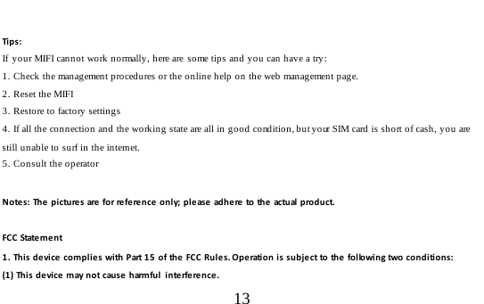  13   Tip s :   If  your MIFI cannot work normally, here are  some tips and you can have a try: 1. Check the management procedures or the online help on the web management page. 2. Reset the MIFI 3. Restore to factory settings 4. If all the connection and the working state are all in good condition, but your SIM card is short of cash, you are still unable to surf in the internet.  5. Consult the operator  Notes: The pictures are for reference o n l y; please adhere to the actual product.  FC C  State m e n t 1. This device complies with Part 15 of the FCC Rules. Operation is subject to the following two conditions: (1) This device may not cause harmful  interference. 