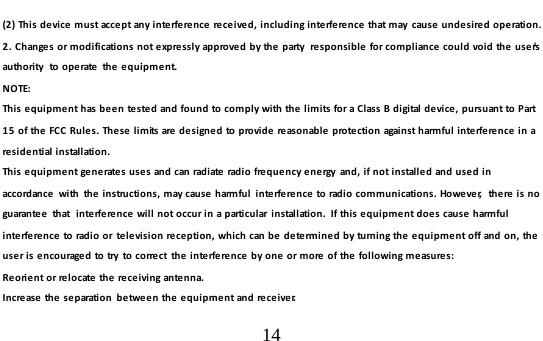  14  (2) This device must accept any interference received, including interference that may  cause undesired operation. 2. Changes or modifications not expressly approved by the party  responsible for compliance could void the user&apos;s authority  to  o pe rate   th e  e quipment. N O TE:   This equipment has been tested and found to comply with the limits for a Class B digital device, pursuant to Part 15 of the FCC Rules. These limits are designed to provide reasonable protection against harmful interference in a residential installation. This equipment generates uses and can radiate radio frequency energy and, if not installed and used in accordance  with  the instructions, may cause harmful  interference to radio communications. However,  there is no guarantee that  interference will not occur in a particular  installation.  If this equipment does cause harmful interference to radio or  television reception, which can be determined by turning the equipment off and on, the user is encouraged to try  to correct  the interference by one or more of the following measures: Reorient or relocate the receiving antenna. Increase the separation  between the equipment and receiver. 