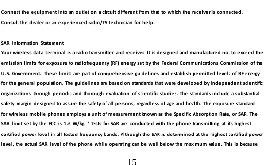  15  Connect the equipment into an outlet on a circuit different from that  to which the receiver is connected.  Con s u l t the dealer or an experienced radio/TV technician for  help.  SAR Information State m e n t Your wireless data terminal is a radio transmitter  and receiver.  It is designed and manufactured not to exceed the emission limits for exposure to radiofrequency (RF) energy set by the Federal Communications Commission of the U.S. Government. These limits are part of comprehensive guidelines and establish permitted levels of RF energy for the general  population. The guidelines are based on standards that were developed by independent scie nti fic  organizations  through  periodic and thorough  evaluation  of scientific studies. The standards include a substantial safety margin  designed to assure the safety of all persons, regardless of age and health. The exposure standard fo r wi re l e ss  m ob i le phones employs a unit of measurement known as the Specific Absorption Rate, or SAR. The SAR  limit set by the FCC is 1.6 W/kg. * Tests for SAR are conducted with the phone transmitting  at  its highest certified power level in all tested frequency bands. Although the SAR is determined at the highest certified power level, the actual SAR  level of the phone while operating can be well below the maximum value. This is because 