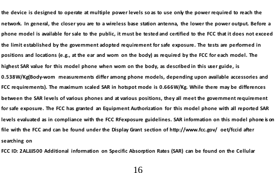  16  the device is designed to operate at multiple power levels so as to use only the power required to reach the network.  In general, the closer you are to a wireless base station antenna,  the lower the power output. Before a phone model is available for sale to the public, it must be tested and certified to the FCC that it does not exceed the  limit established by the government adopted requirement for safe exposure. The tests are performed in positions and locations (e.g., at the ear  and worn  on the body) as required by the FCC for each model. The highest SAR value for  this model phone when worn on the body, as described in this user guide, is 0.538W/Kg(Body-worn  measurements differ among phone models, depending upon available accessories and FCC requirements). The maximum scaled SAR in hotspot mode is 0.666W/Kg. While there may be differences between the SAR levels of various phones and at various positions, they all meet the government requirement for safe exposure. The FCC has granted  an Equipment Authorization  for  this model phone with all reported SAR levels evaluated as in compliance with the FCC RFexposure guidelines. SAR information on this model phone is on file with the FCC and can be found under the Display Grant  section of http://www.fcc.gov/  oet/fccid after searching on  FCC ID: 2ALJJJ500 Additional  information  on Specific Absorption Rates (SAR)  can be found on the Cellular 