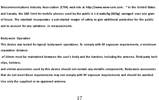  17  Telecommunications Industry  Asso-ciation (CTIA) we b-site  at  h ttp://www.wow-com.com.  * In the  U ni te d  States and Canada,  the SAR  limit for mobile phones used by the public is 1.6 watts/kg (W/kg)  averaged  over one gram of tissue. The standard  incorp orate s   a s u b-stantial  margin  of safety  to give additional  protection for  the public and to account  for any  variations  in measurements.  Body-worn  O p e rati o n  This device was tested for typical  body-worn  operations. To  comply with RF exposure requirements, a minimum separation distance  of 10mm must be maintained between the user’s body and the handset, including the antenna. Third-party belt-clips, holsters,  and similar accessories used by this device should not contain any metallic components. Body-worn accessories that  do not meet these requirements may not comply with RF exposure requirements and should be avoided. Use only the supplied or an approved antenna.  