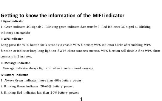  4   Getting to know the information of the MIFI indicator I Signal indicator 1. Green indicates 4G signal; 2. Blinking green indicates data transfer 3. Red indicates 3G signal 4. Blinking indicates data transfer II WPS indicator Long press the WPS button for 3 seconds to enable WPS function; WPS indicator blinks after enabling WPS function or indicator keep long light on if WPS client connects success. WPS function will disable if no WPS client connects in 2 minutes.  III Message indicator  Message indicator always lights on when there is unread message. IV Batte ry  i n d i cator 1. Always Green indicates  more than  60% b attery   po wer; 2. Blinking Green indicates  20-60% battery power;  3. Blinking Red indicates less than 2 0% battery  po wer; 