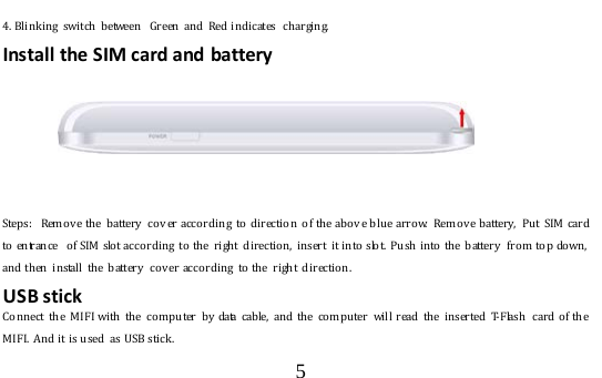  5  4. Blinking switch between  Green and Red indicates  charging. Install the SIM card and battery  *       Steps:  Remo v e the  battery   cov er according  to  direction  of the above blue arro w.  Remo v e battery,  Put  SIM  card to entrance  of SIM  slo t according  to  the  right direction,  insert  it into  slo t.  Push into the battery  fro m  to p down, and then install the battery co v er according to the right directio n.   USB stick  Connect the MIFI with the co m puter by  data cab le, and the computer will read the inserted T-Flash  card of the MIFI.  And it is used  as USB stick.  