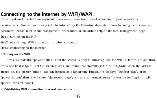  6   Connecting  to the internet by WIFI/WAPI  Note: by  default, the MIFI management  par ameters  h av e been preset according to y o ur o perator’s requirements.  Yo u  can  go  q u ickly into the internet  by  the follo wing steps.  As  to  ho w to  configure  management parameter,  please  refer   to  the  management  procedures o r the online help on the web  management  page. Step1: turning  on the MIFI Step2: establishing  WIFI connection or wired connection Step3: connecting  to the internet I. Turning on the WIFI       Press and hold the  “power button” until the screen is bright, indicating  that the WIFI is turned on; and then press  and hold it again  until the screen is dark,  indicating  that  the WIFI  is turn ed  o ff.( Note: when the WIFI is turned on, the “power button” also  can  b e used as  page  turnin g  butto n. If it  d isplay s “the first  page”,  press “power b utton”, then  it will show  “the seco nd  page”;  and at  this moment,  press “power button” again, it will appear  “the first page”.)  II. Establishing WIFI connection or wired connection 