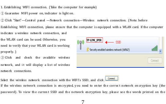  7  1. Establishing WIFI connection.  ( Take the computer for example)  ① Gu arantee  M IF I po wer  on, indicator  is light on. ② C l i c k  “ S ta r t ” —Control panel —Network connection—Wir eless  network  connection.  (No te:  before Estab lishing  WIF I co nnectio n,  please  ensure that the computer is eq uipped with  a WL AN card.  If the co mputer indicates a wireless network connection, and the WLAN card  can be used. Otherwise,  y o u need to verify that  your WLAN card is working properly.  )                                                   ③Click and ch eck the av ailable wireless  ne twork ,  and i t  will display a lis t of w ireless  network connections. Select  the wireless  netwo rk  connection with the WIFI’s SSID , and click . If the wir eless ne two r k  conn ection is enc ry pte d, you need to en ter th e correc t network en cryption key (the pass word). To view th e current SSID and th e network encryption key, pleas e see th e words printed on th e 