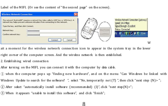  8  Label  o f the M IF I. ( O r see the  content  of “the second  page”  on the screen).   Wait a mome nt fo r the  wireless ne two rk connec tion icon to appear in the system tr ay in the lower right corner of the compu ter  scr een. And the wireless network  is then established. 2. Establishing  wired  connection After turning  on the MIFI, y ou can connect it with the co m puter by data cable.   ① wh en th e compu ter pop s up “findin g ne w h ardw are”, and on th e menu “Can  Win dows b e link ed  wi th Windows  Update to  search  for the software?  ”,  select “No, temporarily  not (T) ”, then click “next step ( N) &gt; ”;  ② After select “automatically  install software (recommended) (I)”, click “next step(N)&gt;”;  ③ Wh en  it appears  “ unable  to  install this  software”,  and click “finish”;  