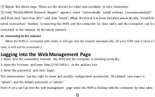  9  ④ Repeat  the  abov e steps.  These  are  th e  driv ers fo r o th er uses u nrelated   to wire co nnectio n; ⑤ Until “ Mobile RNDIS Netwo rk   Adap ter”  appears, select “ auto m atically  install software ( r ecommended)(I) ” .And th en click “nex t st ep (N) &gt; ” , and click  “ finish”.  When  th e driv er h as be en inst alle d  auto m ati cally, “ Es tab li sh wired conn ec tio n”  finishes . Connec ting t he MIF I and the co mpu ter by  dat a cabl e, and th e comput er  can b e co nnected  to  th e  internet  by the wired  netwo rk .   III. Connecting to the internet    When the WIFI is connected with client, it  will get into the internet automatically. (If your SIM  card is short o f cash, it will not be connected.) Logging into the Web Management Page 1. Mak e sure the co nnection between  the M IF I and the co mputer is wo rk ing normally . 2. Open the  browser,  and enter http://192.168.0.1  in the  address  box. 3. En ter  th e  password,  an d click “login”.  Th e administrato r  has the  right  to check  and  modify  configuration  permission.  The default  user  name  is “admin”, and the default passwo r d is “admin”. Note: If  y o u can’ t go into the  web management  page while the  M IFI is l inking with the  computer  b y  data  cable, 