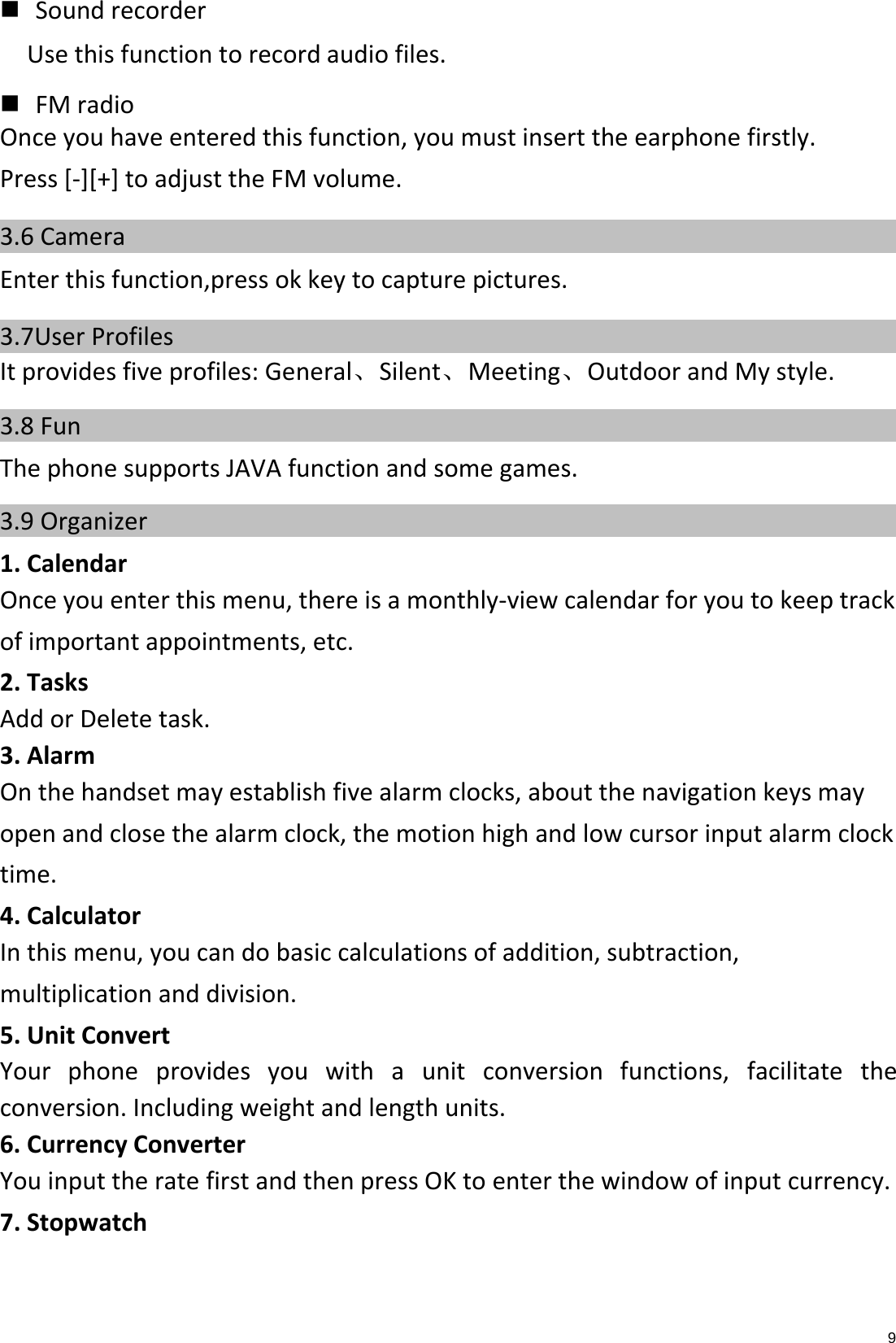 9  SoundrecorderUsethisfunctiontorecordaudiofiles.  FMradioOnceyouhaveenteredthisfunction,youmustinserttheearphonefirstly.Press[‐][+]toadjusttheFMvolume.3.6 Camera    Enterthisfunction,pressokkeytocapturepictures.3.7User Profiles    Itprovidesfiveprofiles:General、Silent、Meeting、OutdoorandMystyle.3.8 Fun    ThephonesupportsJAVAfunctionandsomegames.3.9 Organizer    1.CalendarOnceyouenterthismenu,thereisamonthly‐viewcalendarforyoutokeeptrackofimportantappointments,etc.2.TasksAddorDeletetask.3.AlarmOnthehandsetmayestablishfivealarmclocks,aboutthenavigationkeysmayopenandclosethealarmclock,themotionhighandlowcursorinputalarmclocktime.4.CalculatorInthismenu,youcandobasiccalculationsofaddition,subtraction,multiplicationanddivision.5.UnitConvertYourphoneprovidesyouwithaunitconversionfunctions,facilitatetheconversion.Includingweightandlengthunits.6.CurrencyConverterYouinputtheratefirstandthenpressOKtoenterthewindowofinputcurrency.7.Stopwatch