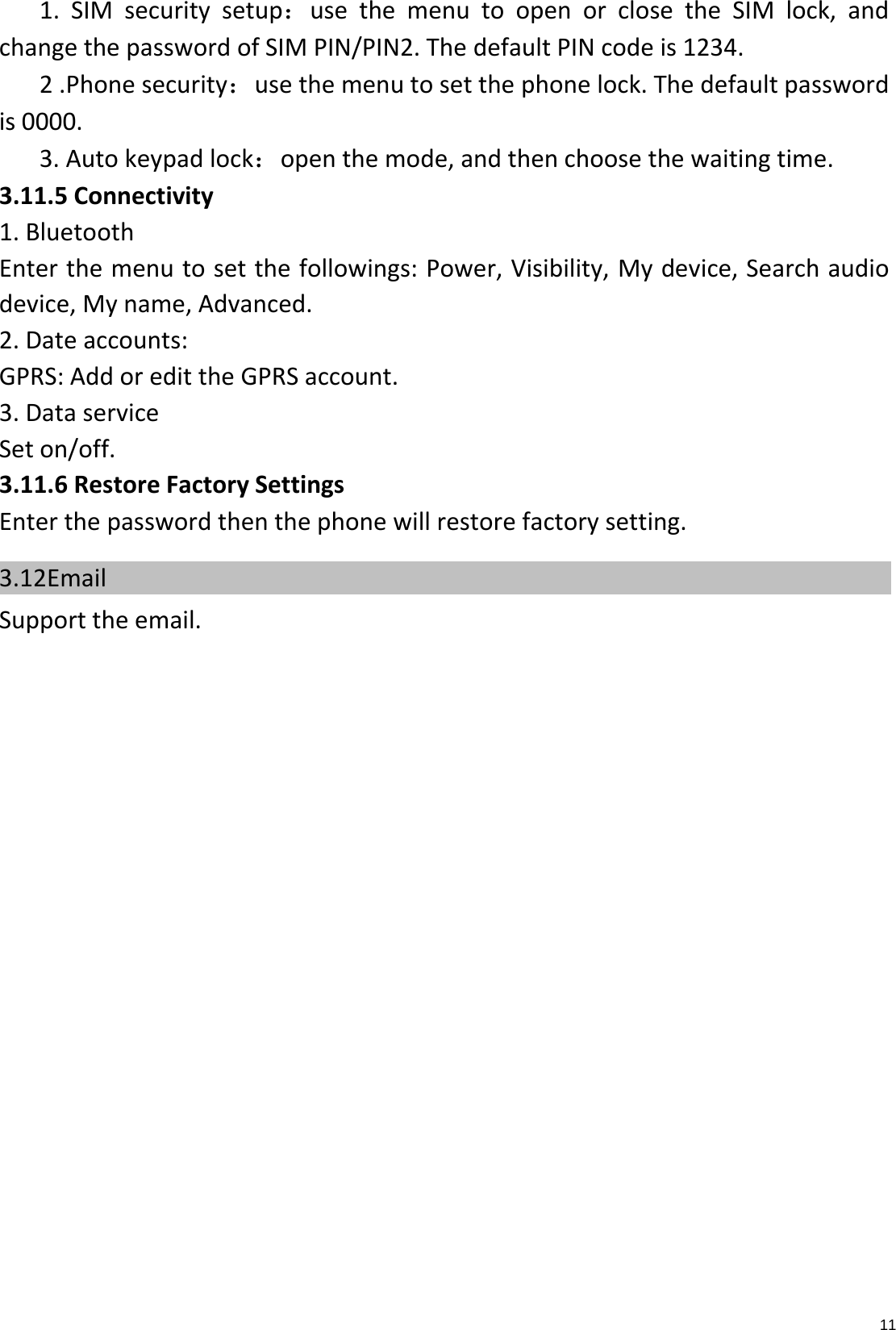 111.SIMsecuritysetup：usethemenutoopenorclosetheSIMlock,andchangethepasswordofSIMPIN/PIN2.ThedefaultPINcodeis1234.2.Phonesecurity：usethemenutosetthephonelock.Thedefaultpasswordis0000.3.Autokeypadlock：openthemode,andthenchoosethewaitingtime.3.11.5Connectivity1.BluetoothEnterthemenutosetthefollowings:Power,Visibility,Mydevice,Searchaudiodevice,Myname,Advanced.2.Dateaccounts:GPRS:AddoredittheGPRSaccount.3.DataserviceSeton/off.3.11.6RestoreFactorySettingsEnterthepasswordthenthephonewillrestorefactorysetting.3.12Email    Supporttheemail.