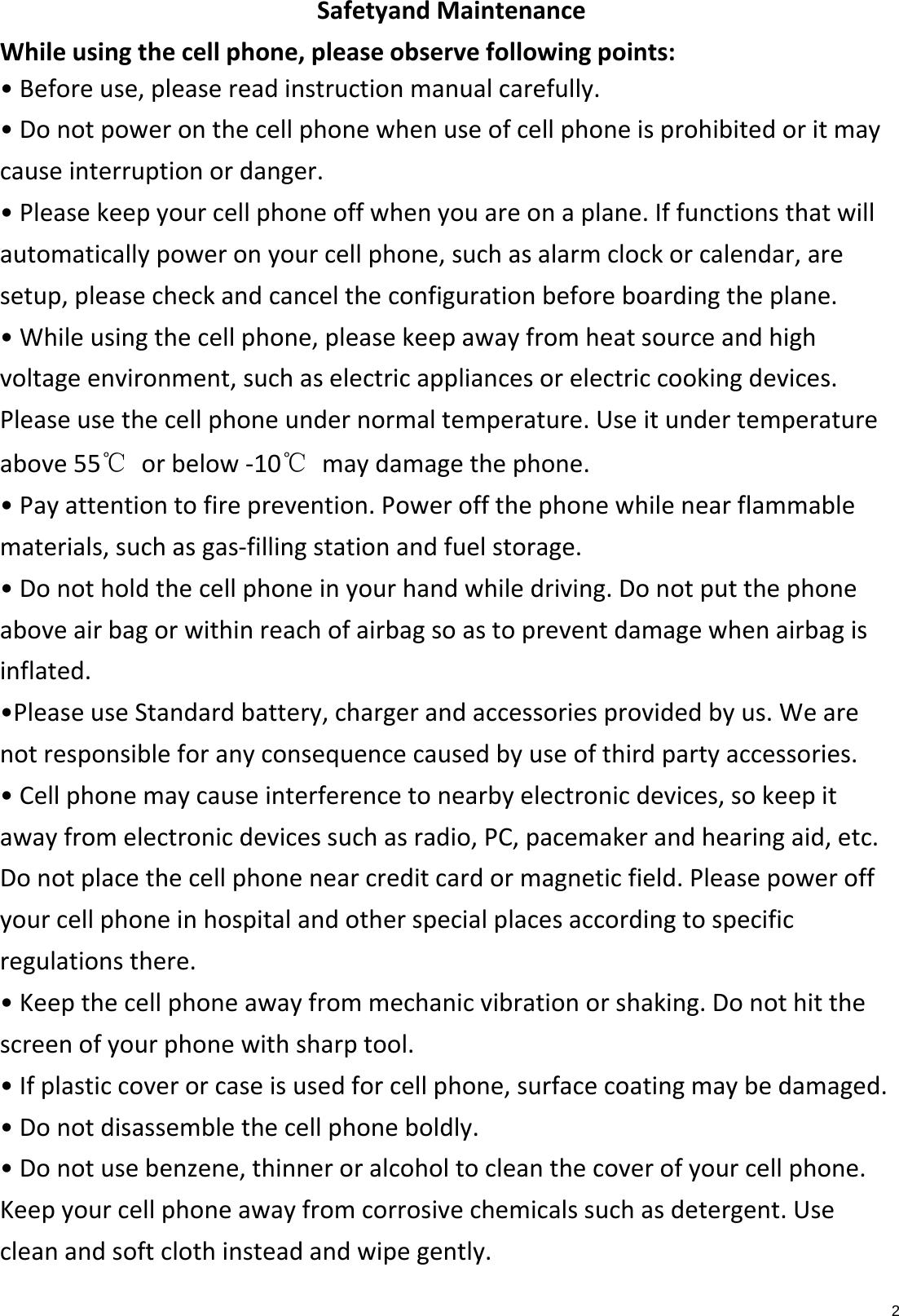 2SafetyandMaintenanceWhileusingthecellphone,pleaseobservefollowingpoints:•Beforeuse,pleasereadinstructionmanualcarefully.•Donotpoweronthecellphonewhenuseofcellphoneisprohibitedoritmaycauseinterruptionordanger.•Pleasekeepyourcellphoneoffwhenyouareonaplane.Iffunctionsthatwillautomaticallypoweronyourcellphone,suchasalarmclockorcalendar,aresetup,pleasecheckandcanceltheconfigurationbeforeboardingtheplane.•Whileusingthecellphone,pleasekeepawayfromheatsourceandhighvoltageenvironment,suchaselectricappliancesorelectriccookingdevices.Pleaseusethecellphoneundernormaltemperature.Useitundertemperatureabove55℃ orbelow‐10℃ maydamagethephone.•Payattentiontofireprevention.Poweroffthephonewhilenearflammablematerials,suchasgas‐fillingstationandfuelstorage.•Donotholdthecellphoneinyourhandwhiledriving.Donotputthephoneaboveairbagorwithinreachofairbagsoastopreventdamagewhenairbagisinflated.•PleaseuseStandardbattery,chargerandaccessoriesprovidedbyus.Wearenotresponsibleforanyconsequencecausedbyuseofthirdpartyaccessories.•Cellphonemaycauseinterferencetonearbyelectronicdevices,sokeepitawayfromelectronicdevicessuchasradio,PC,pacemakerandhearingaid,etc.Donotplacethecellphonenearcreditcardormagneticfield.Pleasepoweroffyourcellphoneinhospitalandotherspecialplacesaccordingtospecificregulationsthere.•Keepthecellphoneawayfrommechanicvibrationorshaking.Donothitthescreenofyourphonewithsharptool.•Ifplasticcoverorcaseisusedforcellphone,surfacecoatingmaybedamaged.•Donotdisassemblethecellphoneboldly.•Donotusebenzene,thinneroralcoholtocleanthecoverofyourcellphone.Keepyourcellphoneawayfromcorrosivechemicalssuchasdetergent.Usecleanandsoftclothinsteadandwipegently.