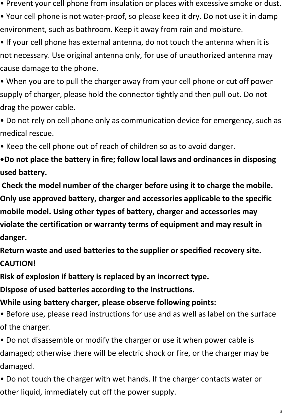 3•Preventyourcellphonefrominsulationorplaceswithexcessivesmokeordust.•Yourcellphoneisnotwater‐proof,sopleasekeepitdry.Donotuseitindampenvironment,suchasbathroom.Keepitawayfromrainandmoisture.•Ifyourcellphonehasexternalantenna,donottouchtheantennawhenitisnotnecessary.Useoriginalantennaonly,foruseofunauthorizedantennamaycausedamagetothephone.•Whenyouaretopullthechargerawayfromyourcellphoneorcutoffpowersupplyofcharger,pleaseholdtheconnectortightlyandthenpullout.Donotdragthepowercable.•Donotrelyoncellphoneonlyascommunicationdeviceforemergency,suchasmedicalrescue.•Keepthecellphoneoutofreachofchildrensoastoavoiddanger.•Donotplacethebatteryinfire;followlocallawsandordinancesindisposingusedbattery.Checkthemodelnumberofthechargerbeforeusingittochargethemobile.Onlyuseapprovedbattery,chargerandaccessoriesapplicabletothespecificmobilemodel.Usingothertypesofbattery,chargerandaccessoriesmayviolatethecertificationorwarrantytermsofequipmentandmayresultindanger.Returnwasteandusedbatteriestothesupplierorspecifiedrecoverysite.CAUTION!Riskofexplosionifbatteryisreplacedbyanincorrecttype.Disposeofusedbatteriesaccordingtotheinstructions.Whileusingbatterycharger,pleaseobservefollowingpoints:•Beforeuse,pleasereadinstructionsforuseandaswellaslabelonthesurfaceofthecharger.•Donotdisassembleormodifythechargeroruseitwhenpowercableisdamaged;otherwisetherewillbeelectricshockorfire,orthechargermaybedamaged.•Donottouchthechargerwithwethands.Ifthechargercontactswaterorotherliquid,immediatelycutoffthepowersupply.