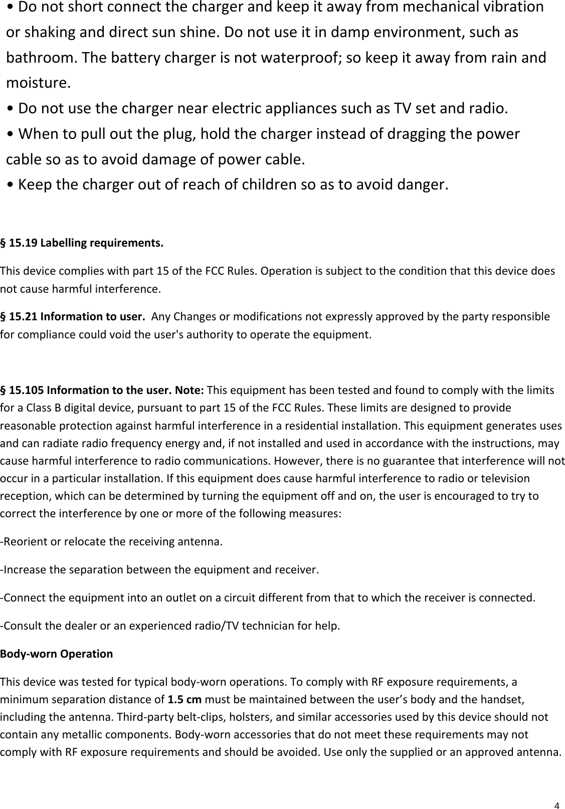4•Donotshortconnectthechargerandkeepitawayfrommechanicalvibrationorshakinganddirectsunshine.Donotuseitindampenvironment,suchasbathroom.Thebatterychargerisnotwaterproof;sokeepitawayfromrainandmoisture.•DonotusethechargernearelectricappliancessuchasTVsetandradio.•Whentopullouttheplug,holdthechargerinsteadofdraggingthepowercablesoastoavoiddamageofpowercable.•Keepthechargeroutofreachofchildrensoastoavoiddanger.§15.19Labellingrequirements.Thisdevicecomplieswithpart15oftheFCCRules.Operationissubjecttotheconditionthatthisdevicedoesnotcauseharmfulinterference.§15.21Informationtouser.AnyChangesormodificationsnotexpresslyapprovedbythepartyresponsibleforcompliancecouldvoidtheuser&apos;sauthoritytooperatetheequipment.§15.105Informationtotheuser.Note:ThisequipmenthasbeentestedandfoundtocomplywiththelimitsforaClassBdigitaldevice,pursuanttopart15oftheFCCRules.Theselimitsaredesignedtoprovidereasonableprotectionagainstharmfulinterferenceinaresidentialinstallation.Thisequipmentgeneratesusesandcanradiateradiofrequencyenergyand,ifnotinstalledandusedinaccordancewiththeinstructions,maycauseharmfulinterferencetoradiocommunications.However,thereisnoguaranteethatinterferencewillnotoccurinaparticularinstallation.Ifthisequipmentdoescauseharmfulinterferencetoradioortelevisionreception,whichcanbedeterminedbyturningtheequipmentoffandon,theuserisencouragedtotrytocorrecttheinterferencebyoneormoreofthefollowingmeasures:‐Reorientorrelocatethereceivingantenna.‐Increasetheseparationbetweentheequipmentandreceiver.‐Connecttheequipmentintoanoutletonacircuitdifferentfromthattowhichthereceiverisconnected.‐Consultthedealeroranexperiencedradio/TVtechnicianforhelp.Body‐wornOperationThisdevicewastestedfortypicalbody‐wornoperations.TocomplywithRFexposurerequirements,aminimumseparationdistanceof1.5cmmustbemaintainedbetweentheuser’sbodyandthehandset,includingtheantenna.Third‐partybelt‐clips,holsters,andsimilaraccessoriesusedbythisdeviceshouldnotcontainanymetalliccomponents.Body‐wornaccessoriesthatdonotmeettheserequirementsmaynotcomplywithRFexposurerequirementsandshouldbeavoided.Useonlythesuppliedoranapprovedantenna.