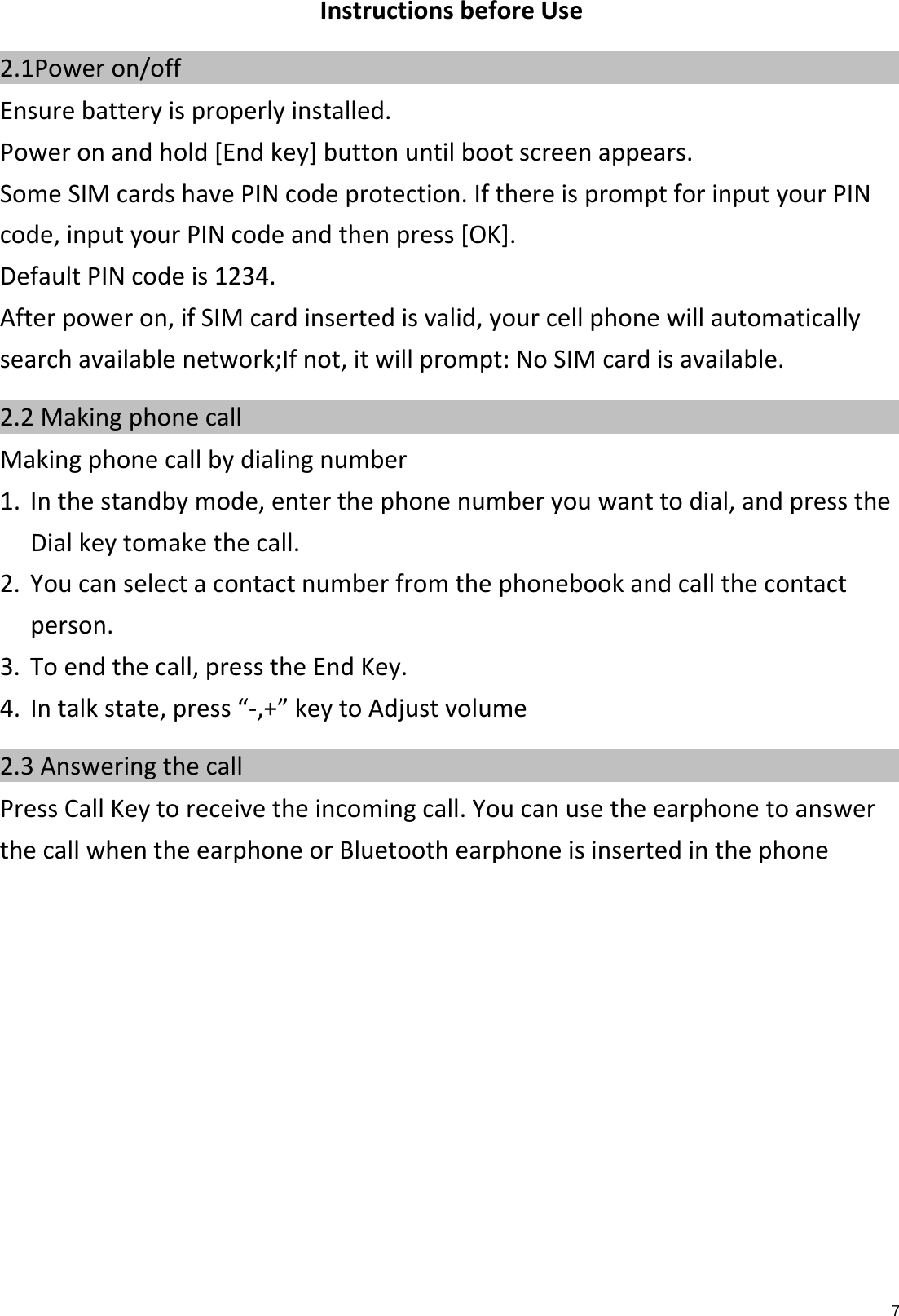 7InstructionsbeforeUse2.1Power on/off    Ensurebatteryisproperlyinstalled.Poweronandhold[Endkey]buttonuntilbootscreenappears.SomeSIMcardshavePINcodeprotection.IfthereispromptforinputyourPINcode,inputyourPINcodeandthenpress[OK].DefaultPINcodeis1234.Afterpoweron,ifSIMcardinsertedisvalid,yourcellphonewillautomaticallysearchavailablenetwork;Ifnot,itwillprompt:NoSIMcardisavailable.2.2 Making phone call    Makingphonecallbydialingnumber1.Inthestandbymode,enterthephonenumberyouwanttodial,andpresstheDialkeytomakethecall.2.Youcanselectacontactnumberfromthephonebookandcallthecontactperson.3.Toendthecall,presstheEndKey.4.Intalkstate,press“‐,+”keytoAdjustvolume2.3 Answering the call    PressCallKeytoreceivetheincomingcall.YoucanusetheearphonetoanswerthecallwhentheearphoneorBluetoothearphoneisinsertedinthephone