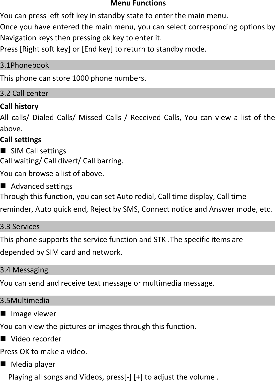 MenuFunctionsYoucanpressleftsoftkeyinstandbystatetoenterthemainmenu.Onceyouhaveenteredthemainmenu,youcanselectcorrespondingoptionsbyNavigationkeysthenpressingokkeytoenterit.Press[Rightsoftkey]or[Endkey]toreturntostandbymode.3.1Phonebook    Thisphonecanstore1000phonenumbers.3.2 Call center    CallhistoryAllcalls/DialedCalls/MissedCalls/ReceivedCalls,Youcanviewalistoftheabove.Callsettings  SIMCallsettingsCallwaiting/Calldivert/Callbarring.Youcanbrowsealistofabove.  AdvancedsettingsThroughthisfunction,youcansetAutoredial,Calltimedisplay,Calltimereminder,Autoquickend,RejectbySMS,ConnectnoticeandAnswermode,etc.3.3 Services    ThisphonesupportstheservicefunctionandSTK.ThespecificitemsaredependedbySIMcardandnetwork.3.4 Messaging    Youcansendandreceivetextmessageormultimediamessage.3.5Multimedia      ImageviewerYoucanviewthepicturesorimagesthroughthisfunction.  VideorecorderPressOKtomakeavideo.  MediaplayerPlayingallsongsandVideos,press[‐][+]toadjustthevolume.